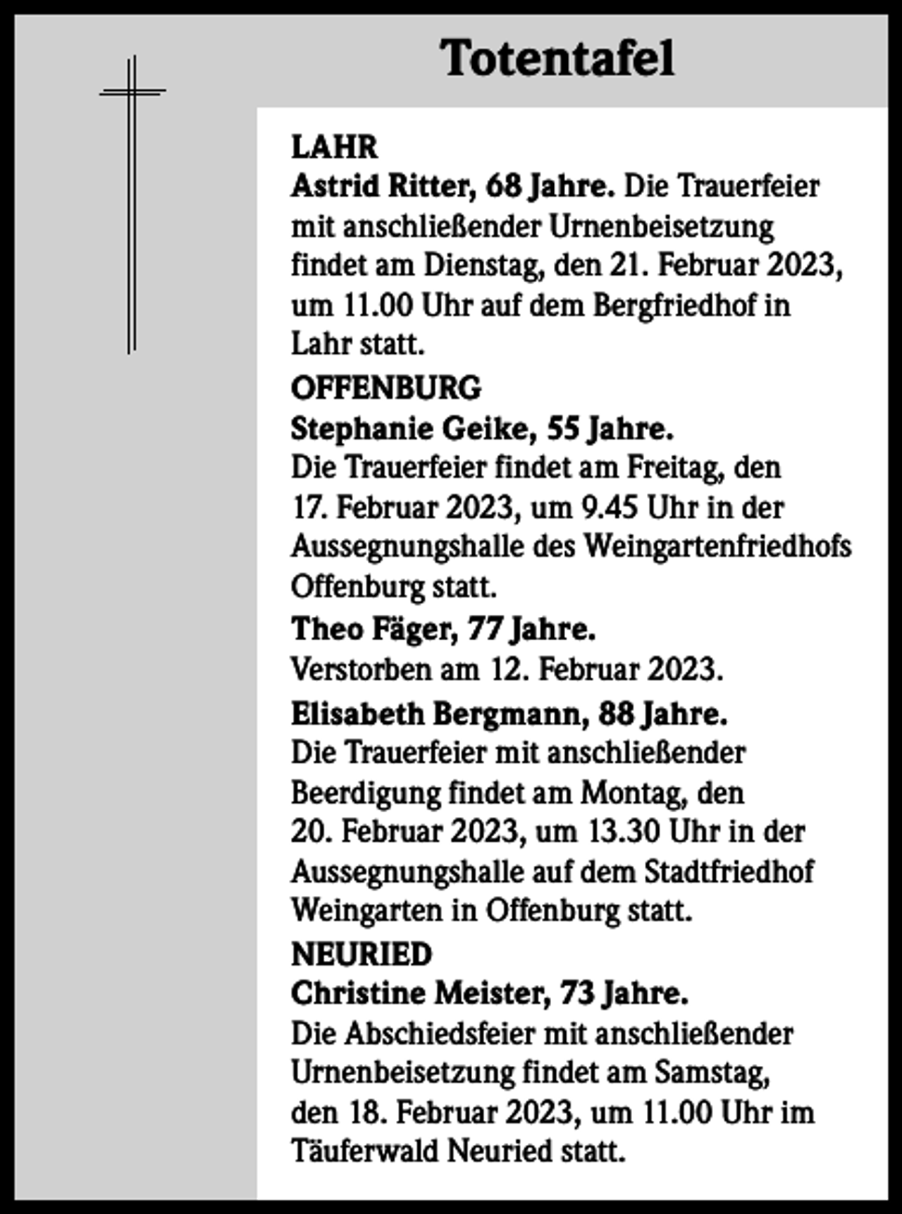<p>Totentafel Totentafel<br />LAHR<br />Astrid Ritter, 68 Jahre. Die Trauerfeier<br />mit anschließender Urnenbeisetzung<br />findet am Dienstag, den 21. Februar 2023,<br />um 11.00 Uhr auf dem Bergfriedhof in<br />Lahr statt.<br />OFFENBURG<br />Stephanie Geike, 55 Jahre.<br />Die Trauerfeier findet am Freitag, den<br />17. Februar 2023, um 9.45 Uhr in der<br />Aussegnungshalle des Weingartenfriedhofs<br />Offenburg statt.<br />Theo Fäger, 77 Jahre.<br />Verstorben am 12. Februar 2023.<br />Elisabeth Bergmann, 88 Jahre.<br />Die Trauerfeier mit anschließender<br />Beerdigung findet am Montag, den<br />20. Februar 2023, um 13.30 Uhr in der<br />Aussegnungshalle auf dem Stadtfriedhof<br />Weingarten in Offenburg statt.<br />NEURIED<br />Christine Meister, 73 Jahre.<br />Die Abschiedsfeier mit anschließender<br />Urnenbeisetzung findet am Samstag,<br />den 18. Februar 2023, um 11.00 Uhr im<br />Täuferwald Neuried statt.</p>