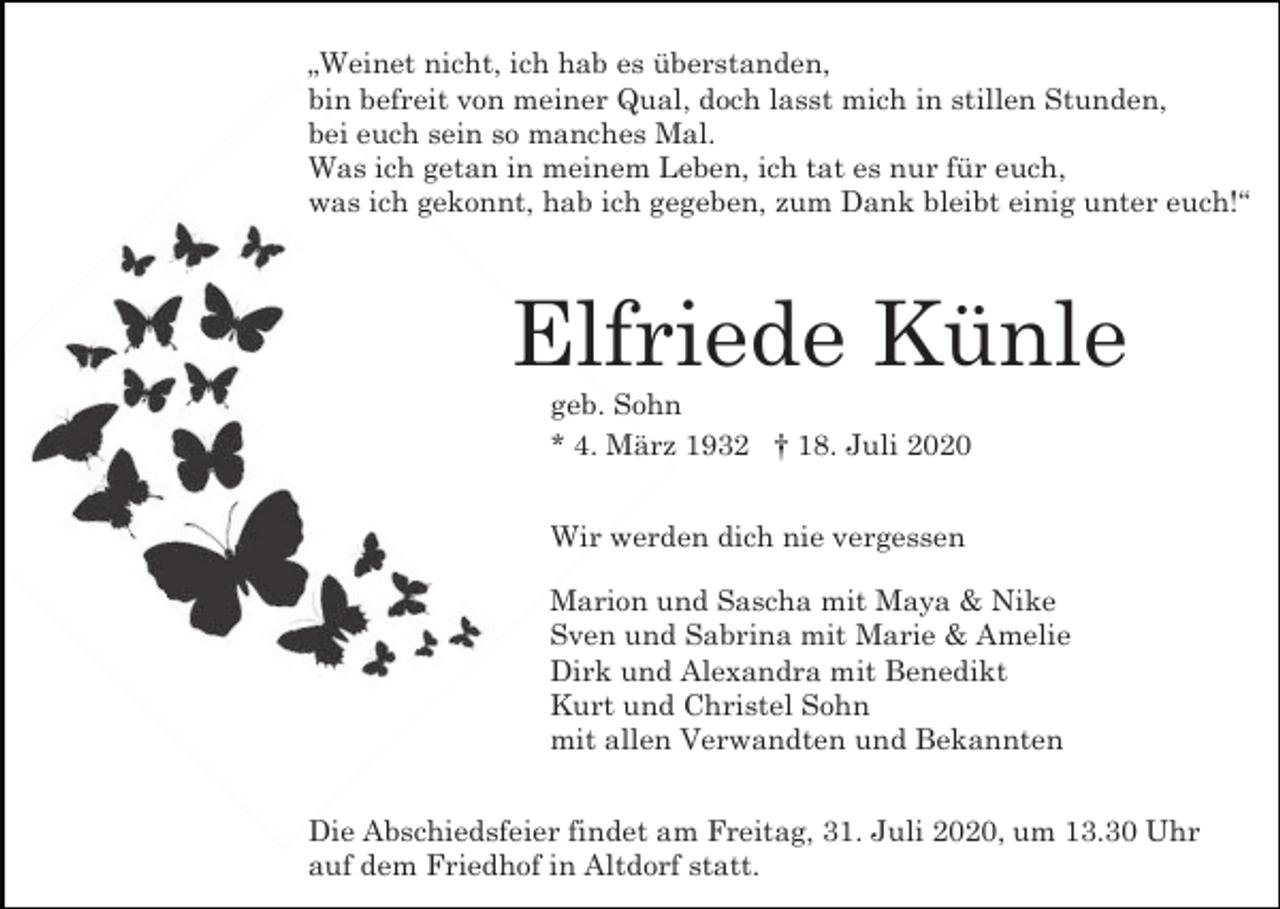 <p>„Weinet nicht, ich hab es überstanden,<br />bin befreit von meiner Qual, doch lasst mich in stillen Stunden,<br />bei euch sein so manches Mal.<br />Was ich getan in meinem Leben, ich tat es nur für euch,<br />was ich gekonnt, hab ich gegeben, zum Dank bleibt einig unter euch!“</p><p>Elfriede Künle<br />geb. Sohn<br />* 4. März 1932 † 18. Juli 2020<br />Wir werden dich nie vergessen<br />Marion und Sascha mit Maya &amp; Nike<br />Sven und Sabrina mit Marie &amp; Amelie<br />Dirk und Alexandra mit Benedikt<br />Kurt und Christel Sohn<br />mit allen Verwandten und Bekannten<br />Die Abschiedsfeier findet am Freitag, 31. Juli 2020, um 13.30 Uhr<br />auf dem Friedhof in Altdorf statt.</p>