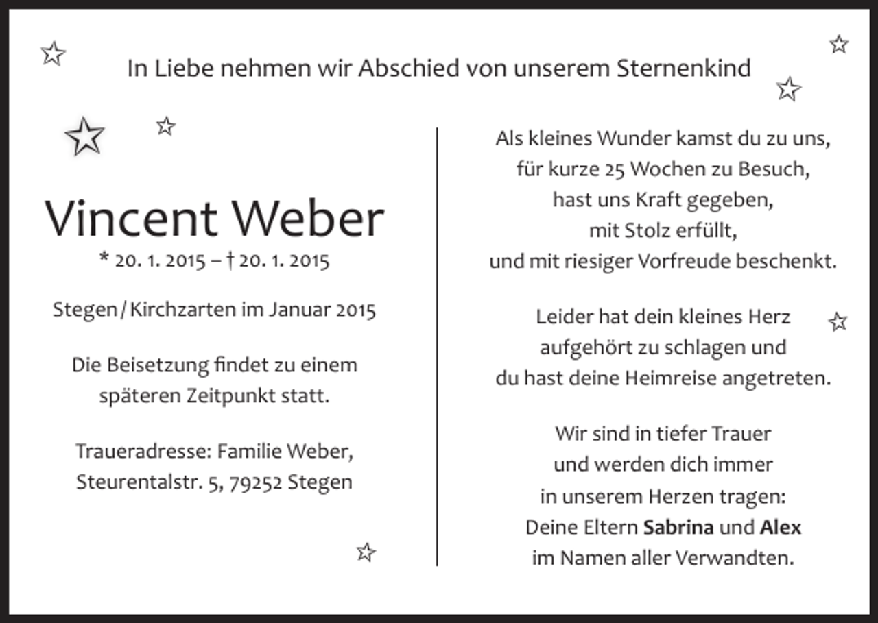 <p>✩</p><p>In Liebe nehmen wir Abschied von unserem Sternenkind</p><p>✩ ✩<br />Vincent Weber<br />* 20. 1. 2015 – † 20. 1. 2015</p><p>Stegen / Kirchzarten im Januar 2015<br />Die Beisetzung findet zu einem<br />späteren Zeitpunkt statt.<br />Traueradresse: Familie Weber,<br />Steurentalstr. 5, 79252 Stegen</p><p>✩</p><p>✩</p><p>✩</p><p>Als kleines Wunder kamst du zu uns,<br />für kurze 25 Wochen zu Besuch,<br />hast uns Kraft gegeben,<br />mit Stolz erfüllt,<br />und mit riesiger Vorfreude beschenkt.<br />Leider hat dein kleines Herz<br />✩<br />aufgehört zu schlagen und<br />du hast deine Heimreise angetreten.<br />Wir sind in tiefer Trauer<br />und werden dich immer<br />in unserem Herzen tragen:<br />Deine Eltern Sabrina und Alex<br />im Namen aller Verwandten.</p>