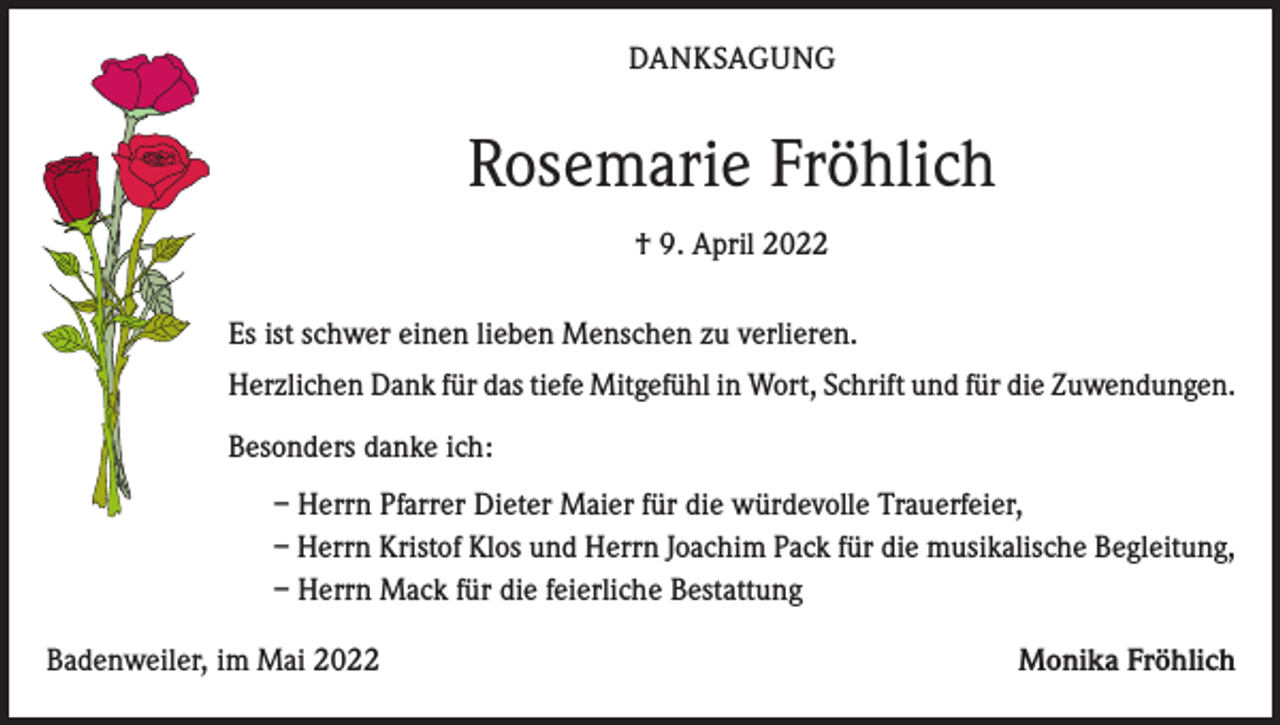 <p>DANKSAGUNG</p><p>Rosemarie Fröhlich<br />† 9. April 2022<br />Es ist schwer einen lieben Menschen zu verlieren.<br />Herzlichen Dank für das tiefe Mitgefühl in Wort, Schrift und für die Zuwendungen.<br />Besonders danke ich:<br />– Herrn Pfarrer Dieter Maier für die würdevolle Trauerfeier,<br />– Herrn Kristof Klos und Herrn Joachim Pack für die musikalische Begleitung,<br />– Herrn Mack für die feierliche Bestattung<br />Badenweiler, im Mai 2022</p><p>Monika Fröhlich</p>
