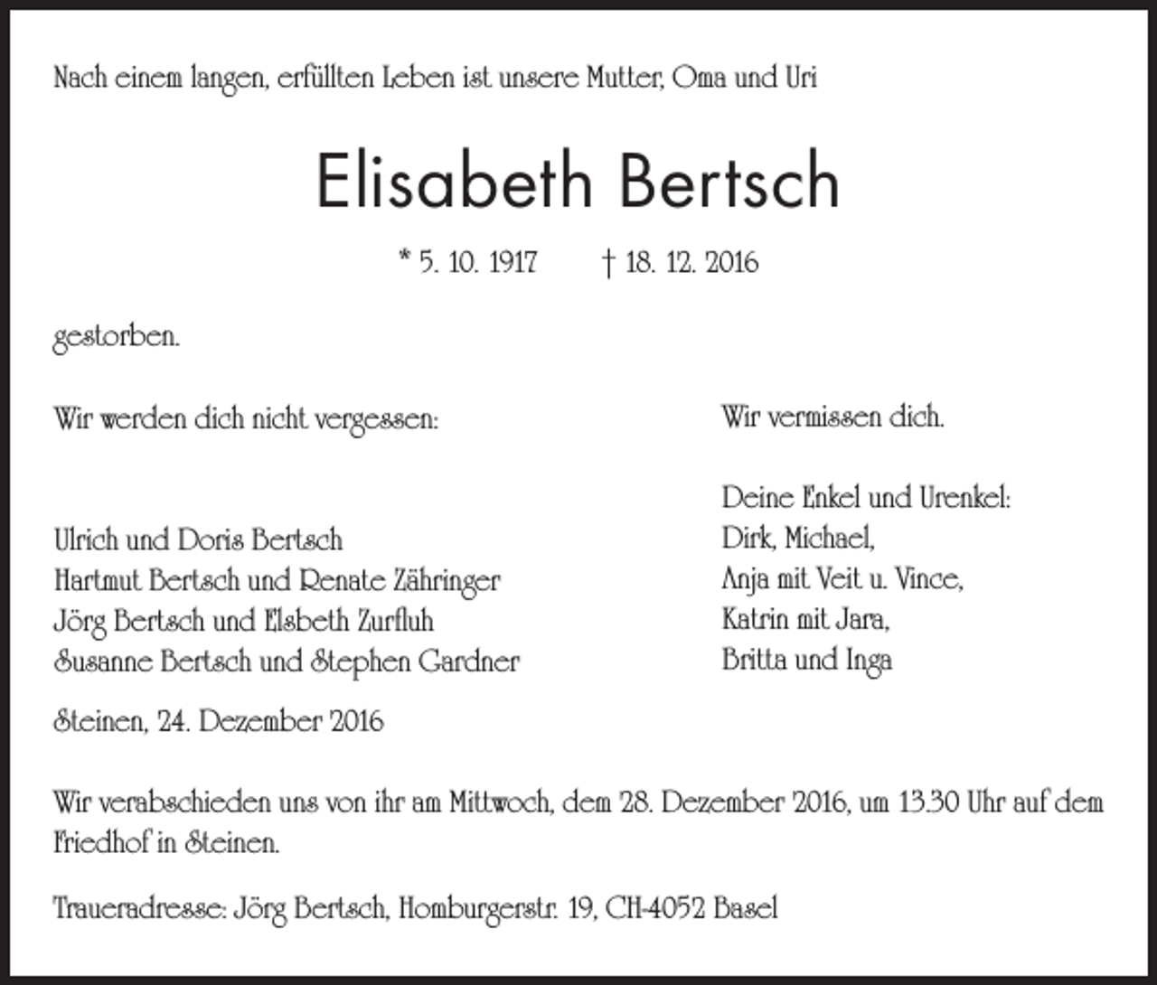 <p>Nach einem langen, erfüllten Leben ist unsere Mutter, Oma und Uri</p><p>Elisabeth Bertsch<br />* 5. 10. 1917 † 18. 12. 2016<br />gestorben.<br />Wir werden dich nicht vergessen:</p><p>Wir vermissen dich.</p><p>Ulrich und Doris Bertsch<br />Hartmut Bertsch und Renate Zähringer<br />Jörg Bertsch und Elsbeth Zurfluh<br />Susanne Bertsch und Stephen Gardner</p><p>Deine Enkel und Urenkel:<br />Dirk, Michael,<br />Anja mit Veit u. Vince,<br />Katrin mit Jara,<br />Britta und Inga</p><p>Steinen, 24. Dezember 2016<br />Wir verabschieden uns von ihr am Mittwoch, dem 28. Dezember 2016, um 13.30 Uhr auf dem<br />Friedhof in Steinen.<br />Traueradresse: Jörg Bertsch, Homburgerstr. 19, CH-4052 Basel</p>