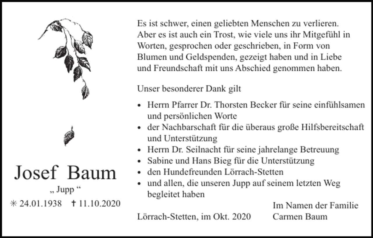 <p>Es ist schwer, einen geliebten Menschen zu verlieren.<br />Aber es ist auch ein Trost, wie viele uns ihr Mitgefühl in<br />Worten, gesprochen oder geschrieben, in Form von<br />Blumen und Geldspenden, gezeigt haben und in Liebe<br />und Freundschaft mit uns Abschied genommen haben.<br />Unser besonderer Dank gilt</p><p>• Herrn Pfarrer Dr. Thorsten Becker für seine einfühlsamen</p><p>Josef Baum<br />„ Jupp “<br />✳ 24.01.1938</p><p>✝ 11.10.2020</p><p>und persönlichen Worte<br />• der Nachbarschaft für die überaus große Hilfsbereitschaft<br />und Unterstützung<br />• Herrn Dr. Seilnacht für seine jahrelange Betreuung<br />• Sabine und Hans Bieg für die Unterstützung<br />• den Hundefreunden Lörrach-Stetten<br />• und allen, die unseren Jupp auf seinem letzten Weg<br />begleitet haben<br />Im Namen der Familie<br />Lörrach-Stetten, im Okt. 2020<br />Carmen Baum</p>