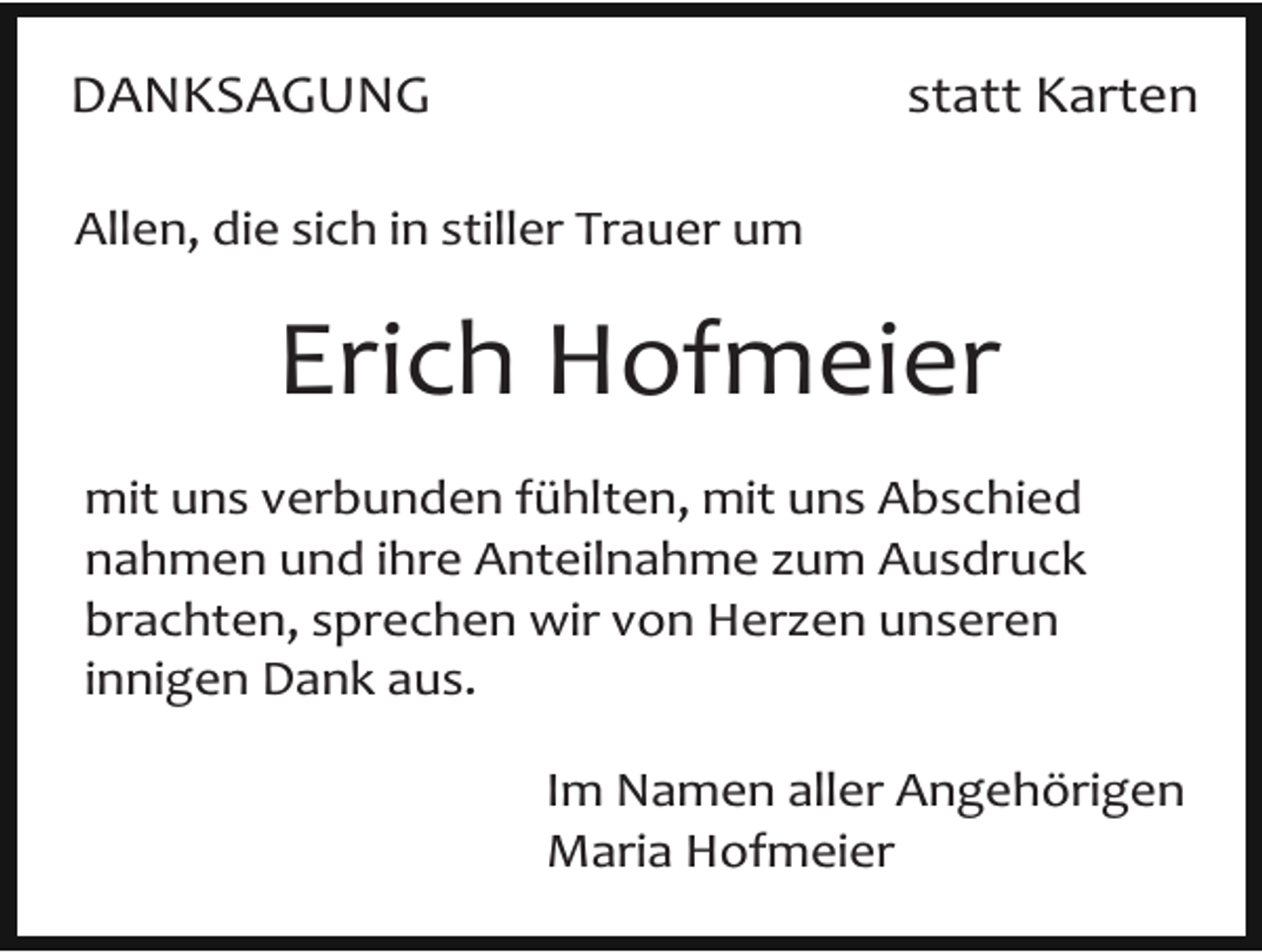 <p>DANKSAGUNG</p><p>statt Karten</p><p>Allen, die sich in stiller Trauer um</p><p>Erich Hofmeier<br />mit uns verbunden fühlten, mit uns Abschied<br />nahmen und ihre Anteilnahme zum Ausdruck<br />brachten, sprechen wir von Herzen unseren<br />innigen Dank aus.<br />Im Namen aller Angehörigen<br />Maria Hofmeier</p>