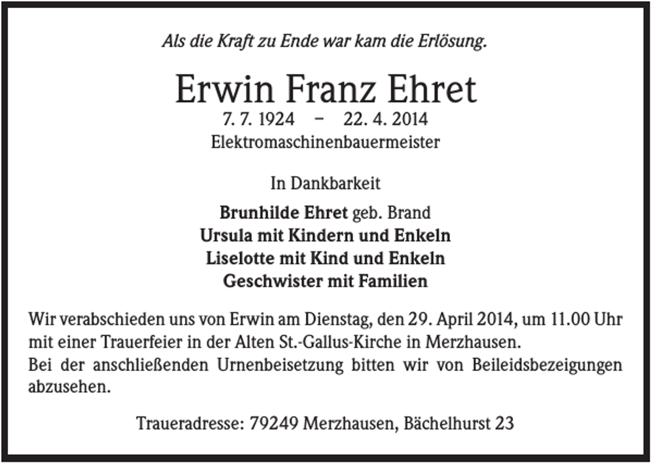 <p>Als die Kraft zu Ende war kam die Erlösung.</p><p>Erwin Franz Ehret<br />7. 7. 1924 – 22. 4. 2014<br />Elektromaschinenbauermeister<br />In Dankbarkeit<br />Brunhilde Ehret geb. Brand<br />Ursula mit Kindern und Enkeln<br />Liselotte mit Kind und Enkeln<br />Geschwister mit Familien<br />Wir verabschieden uns von Erwin am Dienstag, den 29. April 2014, um 11.00 Uhr<br />mit einer Trauerfeier in der Alten St.-Gallus-Kirche in Merzhausen.<br />Bei der anschließenden Urnenbeisetzung bitten wir von Beileidsbezeigungen<br />abzusehen.<br />Traueradresse: 79249 Merzhausen, Bächelhurst 23</p>