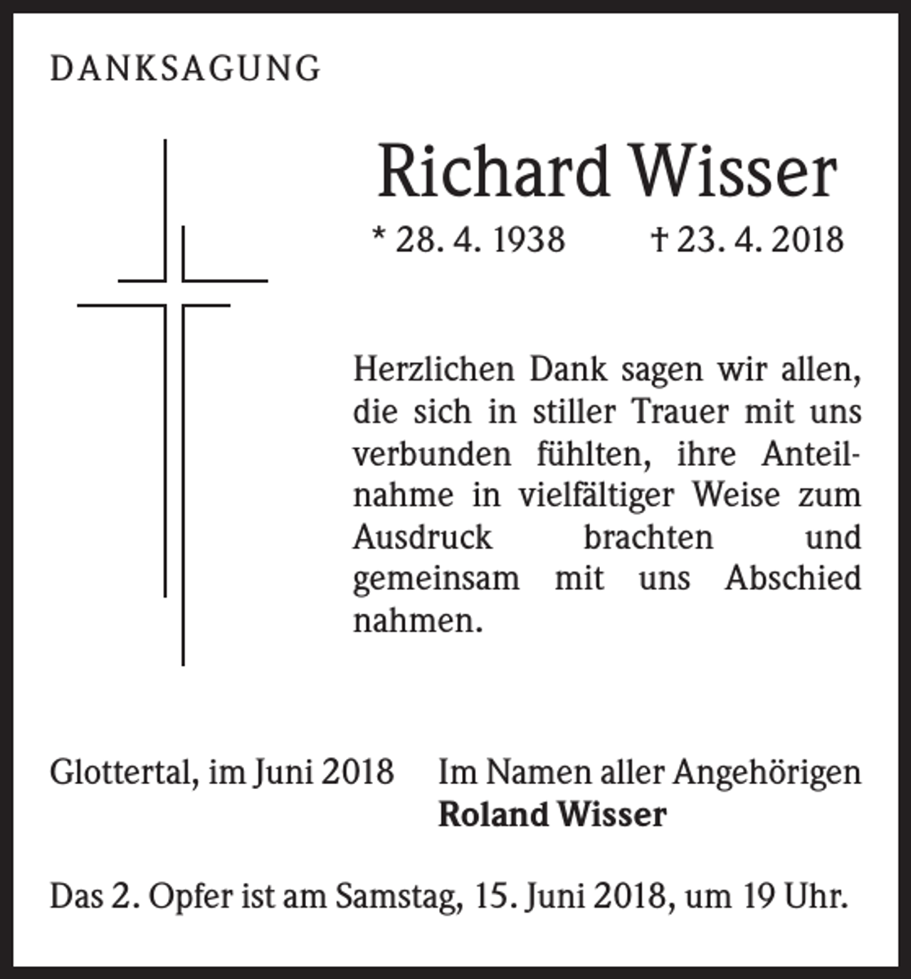 <p>DAN KS AGUN G</p><p>Richard Wisser<br />* 28. 4. 1938</p><p>† 23. 4. 2018</p><p>Herzlichen Dank sagen wir allen,<br />die sich in stiller Trauer mit uns<br />verbunden fühlten, ihre Anteilnahme in vielfältiger Weise zum<br />Ausdruck<br />brachten<br />und<br />gemeinsam mit uns Abschied<br />nahmen.</p><p>Glottertal, im Juni 2018</p><p>Im Namen aller Angehörigen<br />Roland Wisser</p><p>Das 2. Opfer ist am Samstag, 15. Juni 2018, um 19 Uhr.</p>