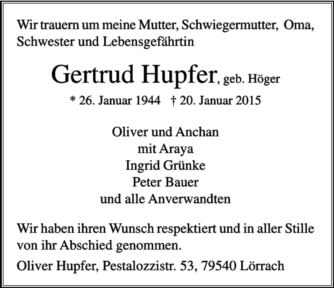 <p>Wir trauern um meine Mutter, Schwiegermutter, Oma,<br />Schwester und Lebensgefährtin</p><p>Gertrud Hupfer, geb. Höger<br />* 26. Januar 1944 † 20. Januar 2015</p><p>Oliver und Anchan<br />mit Araya<br />Ingrid Grünke<br />Peter Bauer<br />und alle Anverwandten<br />Wir haben ihren Wunsch respektiert und in aller Stille<br />von ihr Abschied genommen.<br />Oliver Hupfer, Pestalozzistr. 53, 79540 Lörrach</p>