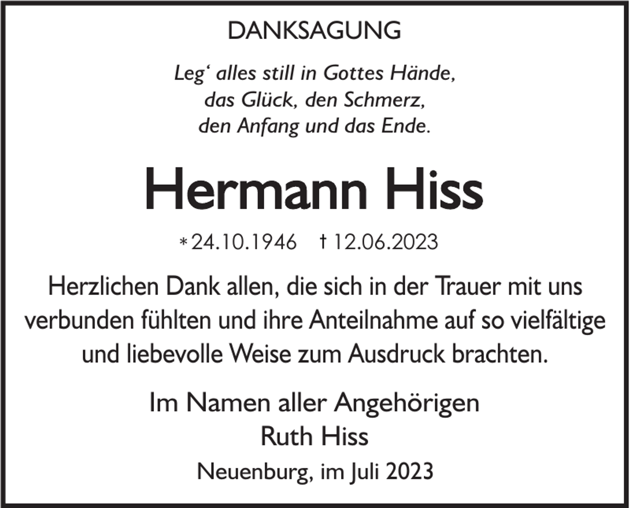 <p>DANKSAGUNG<br />Leg‘ alles still in Gottes Hände,<br />das Glück, den Schmerz,<br />den Anfang und das Ende.</p><p>Hermann Hiss<br />* 24.10.1946</p><p>12.06.2023</p><p>Herzlichen Dank allen, die sich in der Trauer mit uns<br />verbunden fühlten und ihre Anteilnahme auf so vielfältige<br />und liebevolle Weise zum Ausdruck brachten.<br />Im Namen aller Angehörigen<br />Ruth Hiss<br />Neuenburg, im Juli 2023</p>