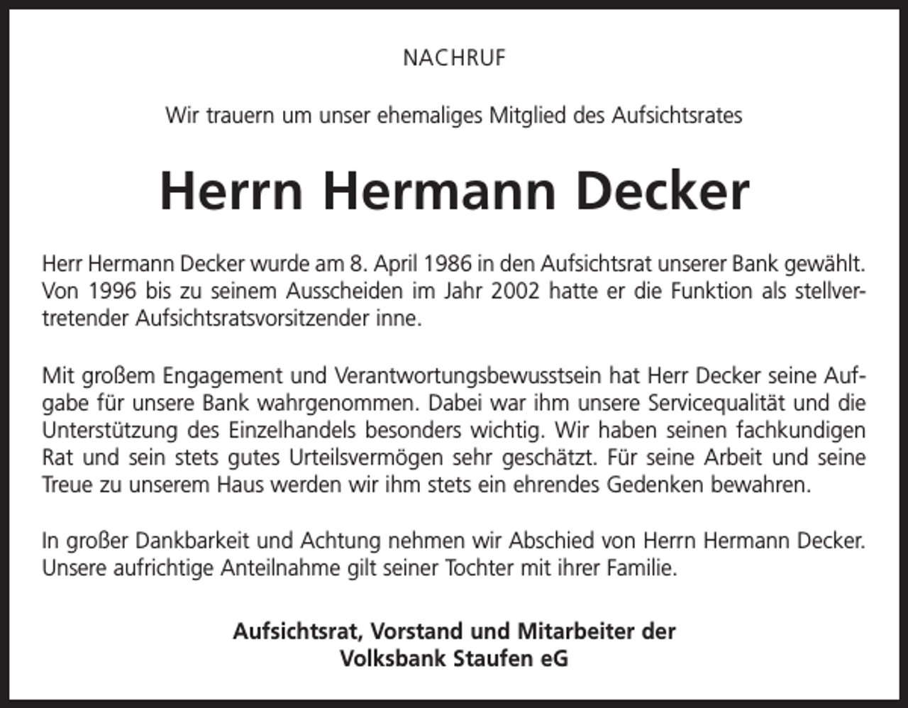 <p>NACHRUF<br />Wir trauern um unser ehemaliges Mitglied des Aufsichtsrates</p><p>Herrn Hermann Decker<br />Herr Hermann Decker wurde am 8. April 1986 in den Aufsichtsrat unserer Bank gewählt.<br />Von 1996 bis zu seinem Ausscheiden im Jahr 2002 hatte er die Funktion als stellvertretender Aufsichtsratsvorsitzender inne.<br />Mit großem Engagement und Verantwortungsbewusstsein hat Herr Decker seine Aufgabe für unsere Bank wahrgenommen. Dabei war ihm unsere Servicequalität und die<br />Unterstützung des Einzelhandels besonders wichtig. Wir haben seinen fachkundigen<br />Rat und sein stets gutes Urteilsvermögen sehr geschätzt. Für seine Arbeit und seine<br />Treue zu unserem Haus werden wir ihm stets ein ehrendes Gedenken bewahren.<br />In großer Dankbarkeit und Achtung nehmen wir Abschied von Herrn Hermann Decker.<br />Unsere aufrichtige Anteilnahme gilt seiner Tochter mit ihrer Familie.<br />Aufsichtsrat, Vorstand und Mitarbeiter der<br />Volksbank Staufen eG</p>