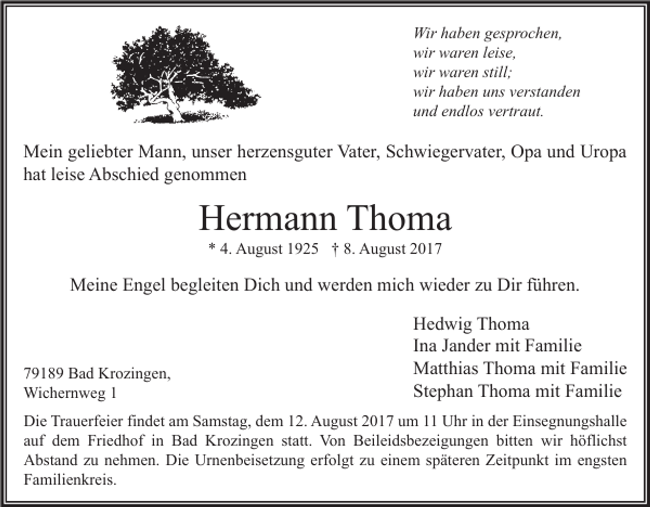 <p>Wir haben gesprochen,<br />wir waren leise,<br />wir waren still;<br />wir haben uns verstanden<br />und endlos vertraut.</p><p>Mein geliebter Mann, unser herzensguter Vater, Schwiegervater, Opa und Uropa<br />hat leise Abschied genommen</p><p>Hermann Thoma<br />* 4. August 1925 † 8. August 2017</p><p>Meine Engel begleiten Dich und werden mich wieder zu Dir führen.</p><p>79189 Bad Krozingen,<br />Wichernweg 1</p><p>Hedwig Thoma<br />Ina Jander mit Familie<br />Matthias Thoma mit Familie<br />Stephan Thoma mit Familie</p><p>Die Trauerfeier findet am Samstag, dem 12. August 2017 um 11 Uhr in der Einsegnungshalle<br />auf dem Friedhof in Bad Krozingen statt. Von Beileidsbezeigungen bitten wir höflichst<br />Abstand zu nehmen. Die Urnenbeisetzung erfolgt zu einem späteren Zeitpunkt im engsten<br />Familienkreis.</p>