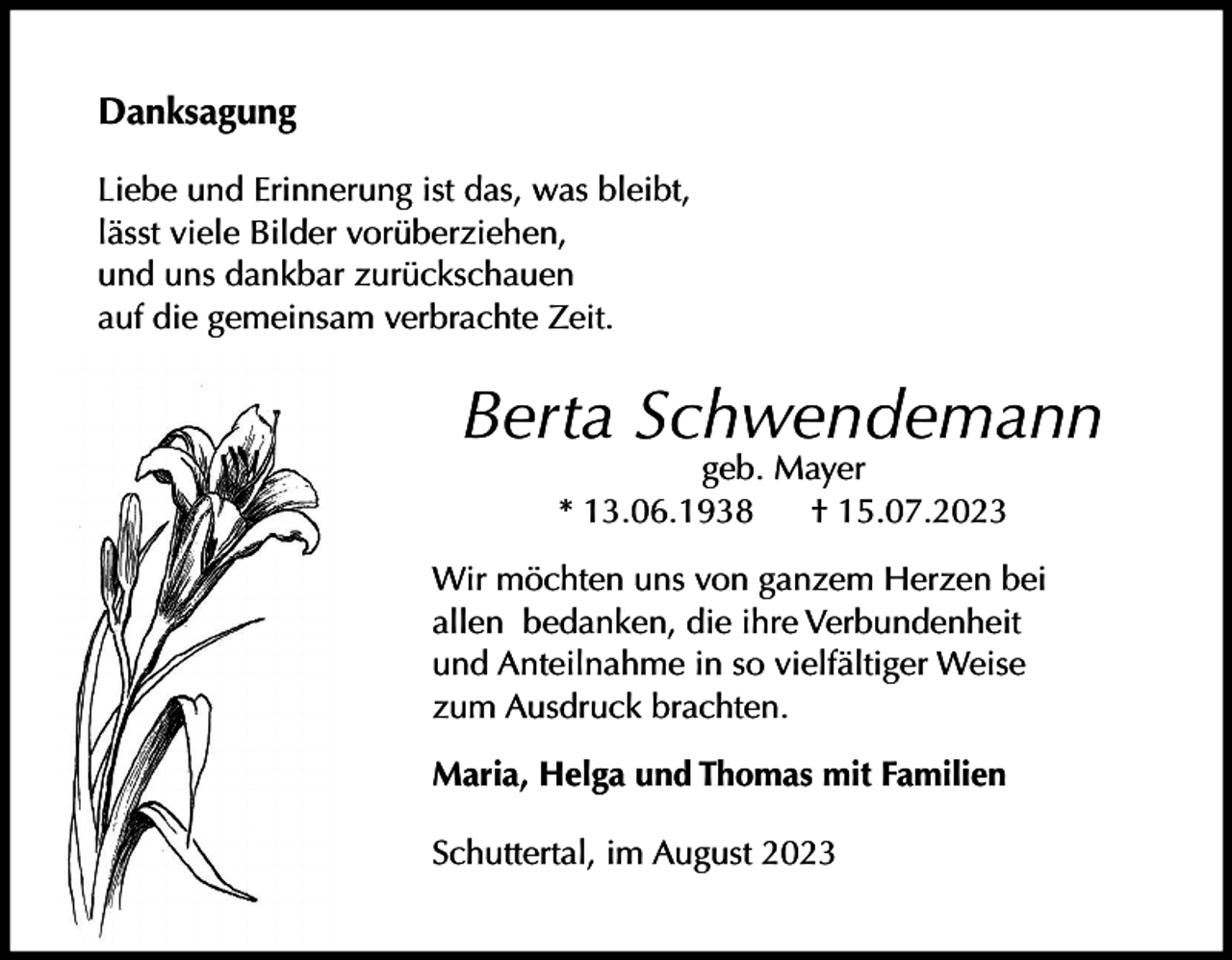 <p>Danksagung<br />Liebe und Erinnerung ist das, was bleibt,<br />lässt viele Bilder vorüberziehen,<br />und uns dankbar zurückschauen<br />auf die gemeinsam verbrachte Zeit.</p><p>Berta Schwendemann<br />geb. Mayer<br />* 13.06.1938<br />† 15.07.2023</p><p>Wir möchten uns von ganzem Herzen bei<br />allen bedanken, die ihre Verbundenheit<br />und Anteilnahme in so vielfältiger Weise<br />zum Ausdruck brachten.<br />Maria, Helga und Thomas mit Familien<br />Schuttertal, im August 2023</p>