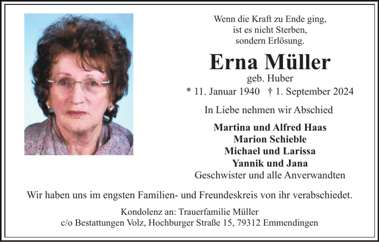 <p>Wenn die Kraft zu Ende ging,<br />ist es nicht Sterben,<br />sondern Erlösung.</p><p>Erna Müller</p><p>geb. Huber<br />* 11. Januar 1940 † 1. September 2024<br />In Liebe nehmen wir Abschied<br />Martina und Alfred Haas<br />Marion Schieble<br />Michael und Larissa<br />Yannik und Jana<br />Geschwister und alle Anverwandten<br />Wir haben uns im engsten Familien- und Freundeskreis von ihr verabschiedet.<br />Kondolenz an: Trauerfamilie Müller<br />c/o Bestattungen Volz, Hochburger Straße 15, 79312 Emmendingen</p>