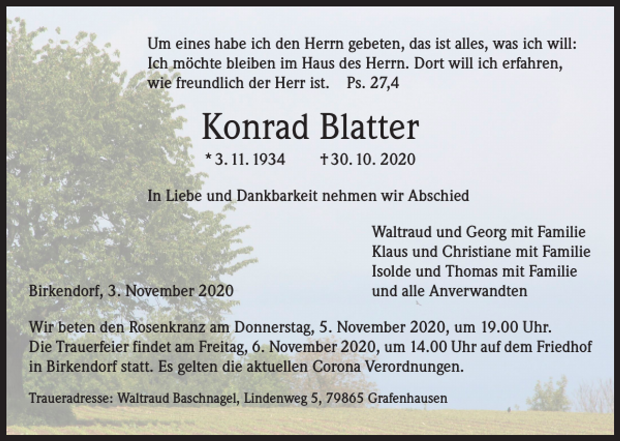 <p>Um eines habe ich den Herrn gebeten, das ist alles, was ich will:<br />Ich möchte bleiben im Haus des Herrn. Dort will ich erfahren,<br />wie freundlich der Herr ist. Ps. 27,4</p><p>Konrad Blatter<br />* 3. 11. 1934 † 30. 10. 2020<br />In Liebe und Dankbarkeit nehmen wir Abschied</p><p>Birkendorf, 3. November 2020</p><p>Waltraud und Georg mit Familie<br />Klaus und Christiane mit Familie<br />Isolde und Thomas mit Familie<br />und alle Anverwandten</p><p>Wir beten den Rosenkranz am Donnerstag, 5. November 2020, um 19.00 Uhr.<br />Die Trauerfeier findet am Freitag, 6. November 2020, um 14.00 Uhr auf dem Friedhof<br />in Birkendorf statt. Es gelten die aktuellen Corona Verordnungen.<br />Traueradresse: Waltraud Baschnagel, Lindenweg 5, 79865 Grafenhausen</p>