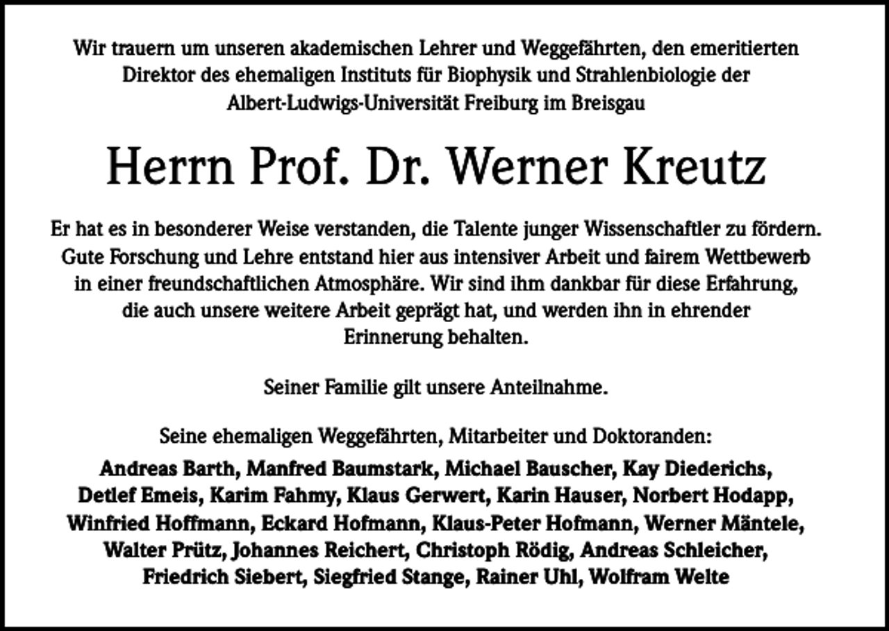 <p>Wir trauern um unseren akademischen Lehrer und Weggefährten, den e­ meritierten<br />­Direktor des ehemaligen Instituts für Biophysik und Strahlenbiologie der<br />­Albert-Ludwigs-Universität Freiburg im Breisgau</p><p>Herrn Prof. Dr. Werner Kreutz<br />Er hat es in besonderer Weise verstanden, die Talente junger Wissenschaftler zu fördern.<br />Gute Forschung und Lehre entstand hier aus intensiver Arbeit und fairem Wettbewerb<br />in einer freundschaftlichen Atmosphäre. Wir sind ihm dankbar für diese Erfahrung,<br />die auch unsere weitere Arbeit geprägt hat, und werden ihn in ehrender<br />Erinnerung behalten.<br />Seiner Familie gilt unsere Anteilnahme.<br />Seine ehemaligen Weggefährten, Mitarbeiter und Doktoranden:<br />Andreas Barth, Manfred Baumstark, Michael Bauscher, Kay Diederichs, ­<br />Detlef Emeis, Karim Fahmy, Klaus Gerwert, Karin Hauser, Norbert Hodapp,<br />Winfried Hoffmann, Eckard Hofmann, Klaus-Peter Hofmann, Werner Mäntele,<br />Walter Prütz, Johannes Reichert, Christoph Rödig, Andreas Schleicher,<br />Friedrich Siebert, Siegfried Stange, Rainer Uhl, Wolfram Welte</p>