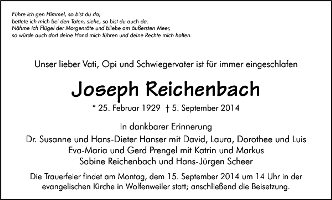 <p>Führe ich gen Himmel, so bist du da;<br />bettete ich mich bei den Toten, siehe, so bist du auch da.<br />Nähme ich Flügel der Morgenröte und bliebe am äußersten Meer,<br />so würde auch dort deine Hand mich führen und deine Rechte mich halten.</p><p>Unser lieber Vati, Opi und Schwiegervater ist für immer eingeschlafen</p><p>Joseph Reichenbach<br />* 25. Februar 1929 † 5. September 2014</p><p>In dankbarer Erinnerung<br />Dr. Susanne und Hans-Dieter Hanser mit David, Laura, Dorothee und Luis<br />Eva-Maria und Gerd Prengel mit Katrin und Markus<br />Sabine Reichenbach und Hans-Jürgen Scheer<br />Die Trauerfeier findet am Montag, dem 15. September 2014 um 14 Uhr in der<br />evangelischen Kirche in Wolfenweiler statt; anschließend die Beisetzung.</p>