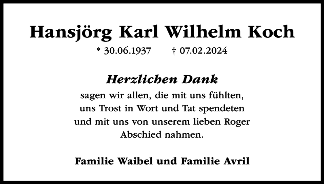 <p>Hansjörg Karl Wilhelm Koch<br />* 30.06.1937</p><p>† 07.02.2024</p><p>Herzlichen Dank<br />sagen wir allen, die mit uns fühlten,<br />uns Trost in Wort und Tat spendeten<br />und mit uns von unserem lieben Roger<br />Abschied nahmen.</p><p>Familie Waibel und Familie Avril</p>