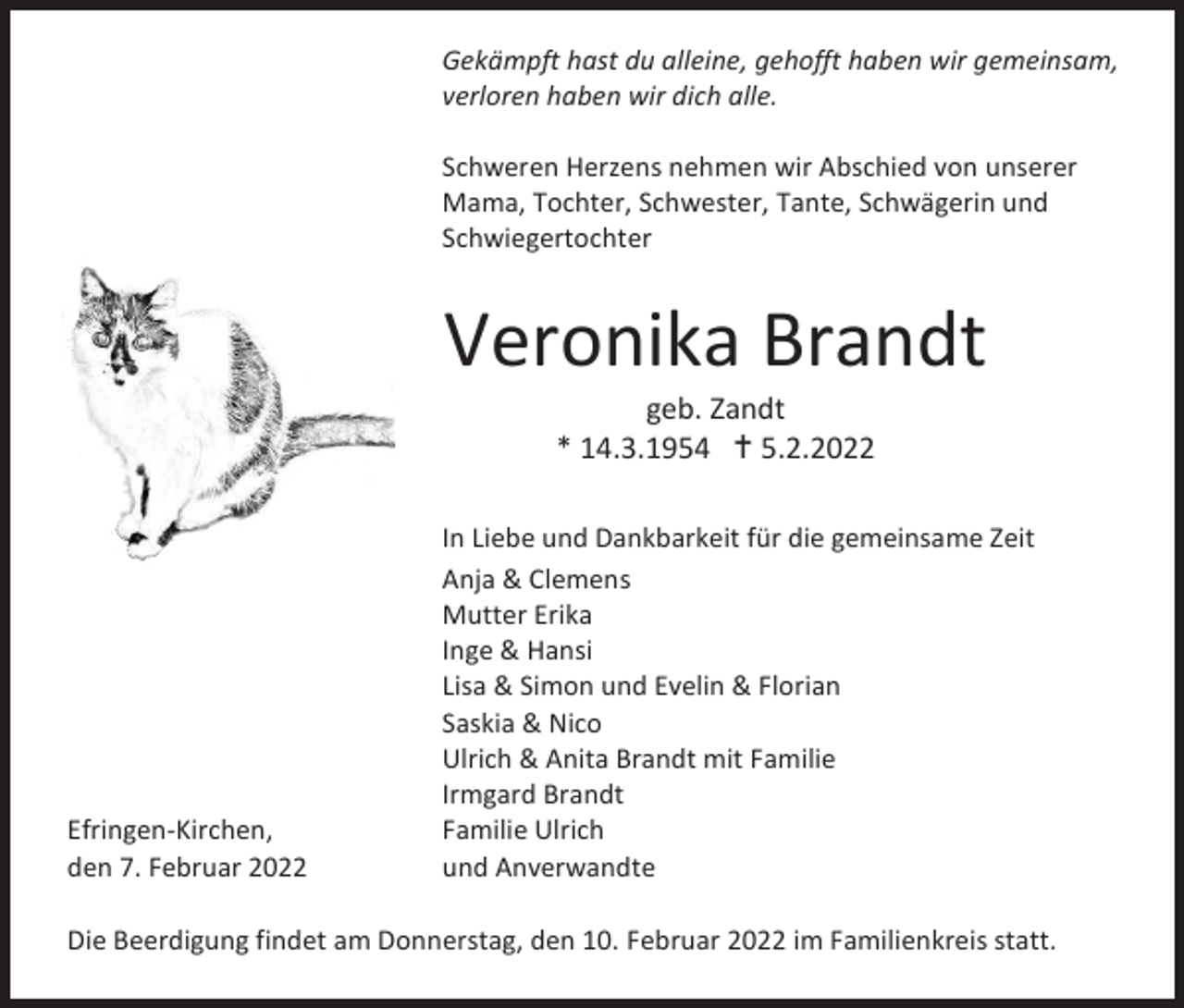 <p>Gekämpft hast du alleine, gehofft haben wir gemeinsam,<br />verloren haben wir dich alle.<br />Schweren Herzens nehmen wir Abschied von unserer<br />Mama, Tochter, Schwester, Tante, Schwägerin und<br />Schwiegertochter</p><p>Veronika Brandt<br />geb. Zandt<br />* 14.3.1954  5.2.2022</p><p>Efringen-Kirchen,<br />den 7. Februar 2022</p><p>In Liebe und Dankbarkeit für die gemeinsame Zeit<br />Anja &amp; Clemens<br />Mutter Erika<br />Inge &amp; Hansi<br />Lisa &amp; Simon und Evelin &amp; Florian<br />Saskia &amp; Nico<br />Ulrich &amp; Anita Brandt mit Familie<br />Irmgard Brandt<br />Familie Ulrich<br />und Anverwandte</p><p>Die Beerdigung findet am Donnerstag, den 10. Februar 2022 im Familienkreis statt.</p>
