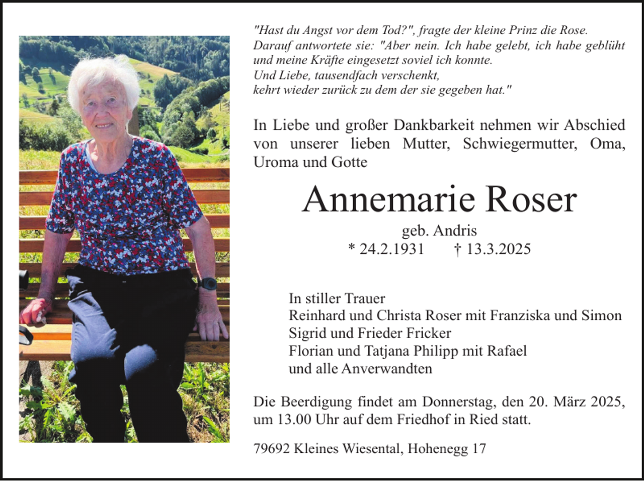 <p>"Hast du Angst vor dem Tod?", fragte der kleine Prinz die Rose.<br />Darauf antwortete sie: "Aber nein. Ich habe gelebt, ich habe geblüht<br />und meine Kräfte eingesetzt soviel ich konnte.<br />Und Liebe, tausendfach verschenkt,<br />kehrt wieder zurück zu dem der sie gegeben hat."</p><p>In Liebe und großer Dankbarkeit nehmen wir Abschied<br />von unserer lieben Mutter, Schwiegermutter, Oma,<br />Uroma und Gotte</p><p>Annemarie Roser<br />geb. Andris<br />* 24.2.1931<br />† 13.3.2025</p><p>In stiller Trauer<br />Reinhard und Christa Roser mit Franziska und Simon<br />Sigrid und Frieder Fricker<br />Florian und Tatjana Philipp mit Rafael<br />und alle Anverwandten<br />Die Beerdigung findet am Donnerstag, den 20. März 2025,<br />um 13.00 Uhr auf dem Friedhof in Ried statt.<br />79692 Kleines Wiesental, Hohenegg 17</p>
