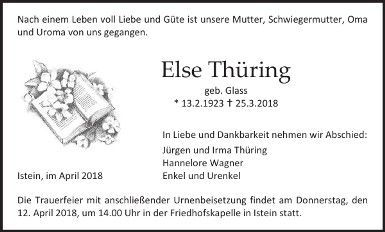 <p>Nach einem Leben voll Liebe und Güte ist unsere Mutter, Schwiegermutter, Oma<br />und Uroma von uns gegangen.</p><p>Else Thüring<br />geb. Glass<br />* 13.2.1923  25.3.2018</p><p>Istein, im April 2018</p><p>In Liebe und Dankbarkeit nehmen wir Abschied:<br />Jürgen und Irma Thüring<br />Hannelore Wagner<br />Enkel und Urenkel</p><p>Die Trauerfeier mit anschließender Urnenbeisetzung findet am Donnerstag, den<br />12. April 2018, um 14.00 Uhr in der Friedhofskapelle in Istein statt.</p>