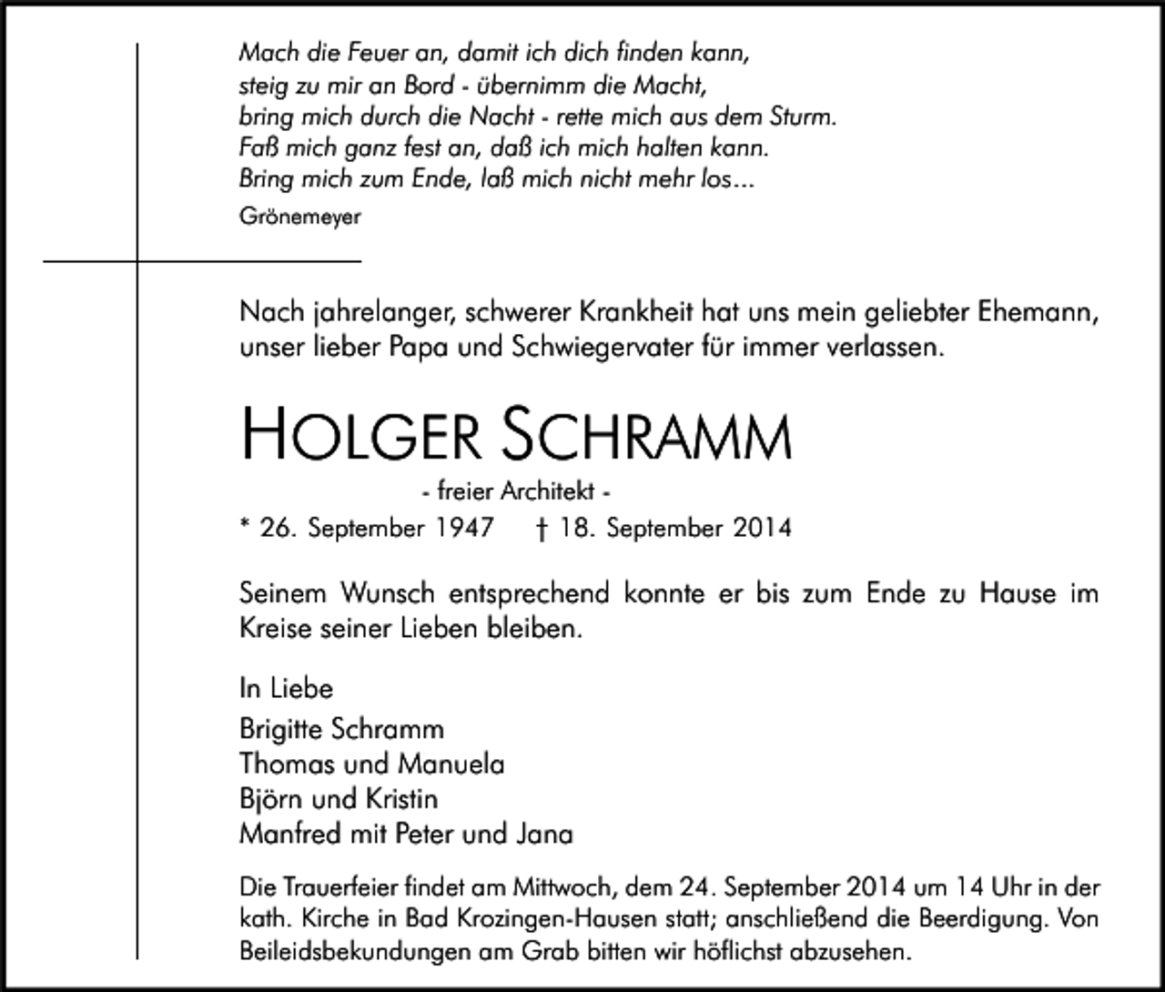 <p>Mach die Feuer an, damit ich dich finden kann,<br />steig zu mir an Bord - übernimm die Macht,<br />bring mich durch die Nacht - rette mich aus dem Sturm.<br />Faß mich ganz fest an, daß ich mich halten kann.<br />Bring mich zum Ende, laß mich nicht mehr los...<br />Grönemeyer</p><p>Nach jahrelanger, schwerer Krankheit hat uns mein geliebter Ehemann,<br />unser lieber Papa und Schwiegervater für immer verlassen.</p><p>HOLGER SCHRAMM</p><p>- freier Architekt * 26. September 1947<br />† 18. September 2014</p><p>Seinem Wunsch entsprechend konnte er bis zum Ende zu Hause im<br />Kreise seiner Lieben bleiben.<br />In Liebe<br />Brigitte Schramm<br />Thomas und Manuela<br />Björn und Kristin<br />Manfred mit Peter und Jana<br />Die Trauerfeier findet am Mittwoch, dem 24. September 2014 um 14 Uhr in der<br />kath. Kirche in Bad Krozingen-Hausen statt; anschließend die Beerdigung. Von<br />Beileidsbekundungen am Grab bitten wir höflichst abzusehen.</p>