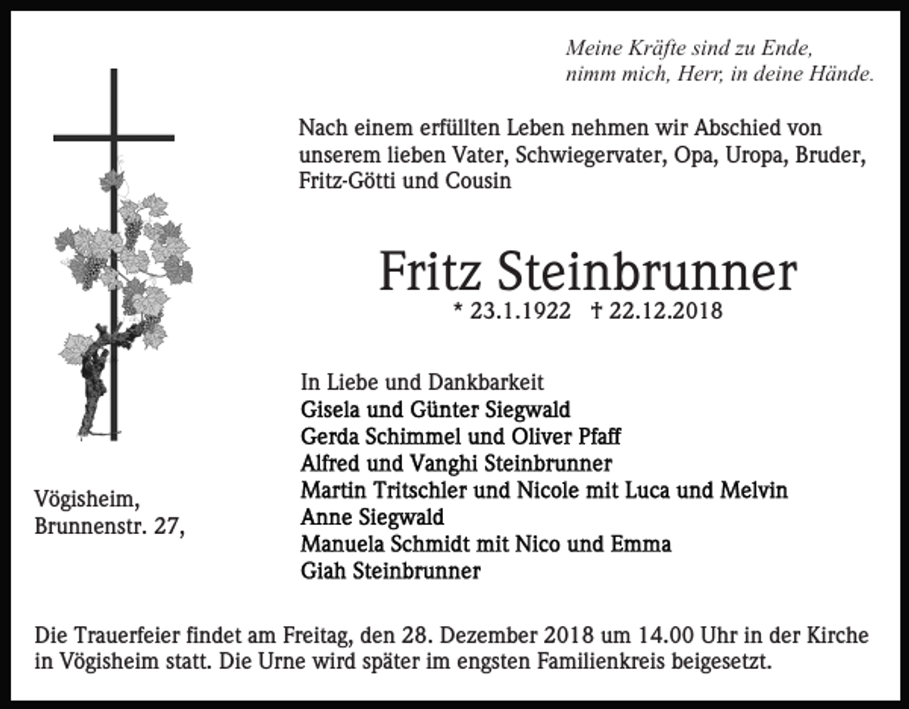 <p>Meine Kräfte sind zu Ende,<br />nimm mich, Herr, in deine Hände.<br />Nach einem erfüllten Leben nehmen wir Abschied von<br />unserem lieben Vater, Schwiegervater, Opa, Uropa, Bruder,<br />Fritz-Götti und Cousin</p><p>Fritz Steinbrunner<br />* 23.1.1922 † 22.12.2018<br />In Liebe und Dankbarkeit</p><p>Vögisheim,<br />Brunnenstr. 27,</p><p>Die Trauerfeier findet am Freitag, den 28. Dezember 2018 um 14.00 Uhr in der Kirche<br />in Vögisheim statt. Die Urne wird später im engsten Familienkreis beigesetzt.</p>