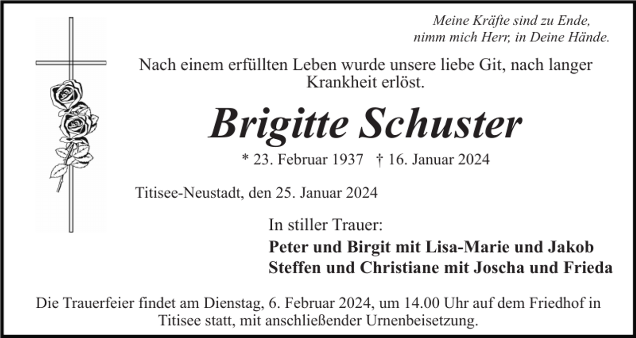 <p>Meine Kräfte sind zu Ende,<br />nimm mich Herr, in Deine Hände.</p><p>Nach einem erfüllten Leben wurde unsere liebe Git, nach langer<br />Krankheit erlöst.</p><p>Brigitte Schuster<br />* 23. Februar 1937 † 16. Januar 2024<br />Titisee-Neustadt, den 25. Januar 2024</p><p>In stiller Trauer:<br />Peter und Birgit mit Lisa-Marie und Jakob<br />Steffen und Christiane mit Joscha und Frieda<br />Die Trauerfeier findet am Dienstag, 6. Februar 2024, um 14.00 Uhr auf dem Friedhof in<br />Titisee statt, mit anschließender Urnenbeisetzung.</p>