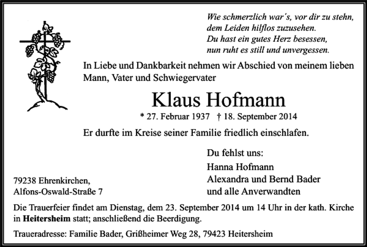 <p>Wie schmerzlich war´s, vor dir zu stehn,<br />dem Leiden hilflos zuzusehen.<br />Du hast ein gutes Herz besessen,<br />nun ruht es still und unvergessen.</p><p>In Liebe und Dankbarkeit nehmen wir Abschied von meinem lieben<br />Mann, Vater und Schwiegervater</p><p>Klaus Hofmann</p><p>* 27. Februar 1937 † 18. September 2014</p><p>Er durfte im Kreise seiner Familie friedlich einschlafen.</p><p>79238 Ehrenkirchen,<br />Alfons-Oswald-Straße 7</p><p>Du fehlst uns:<br />Hanna Hofmann<br />Alexandra und Bernd Bader<br />und alle Anverwandten</p><p>Die Trauerfeier findet am Dienstag, dem 23. September 2014 um 14 Uhr in der kath. Kirche<br />in Heitersheim statt; anschließend die Beerdigung.<br />Traueradresse: Familie Bader, Grißheimer Weg 28, 79423 Heitersheim</p>