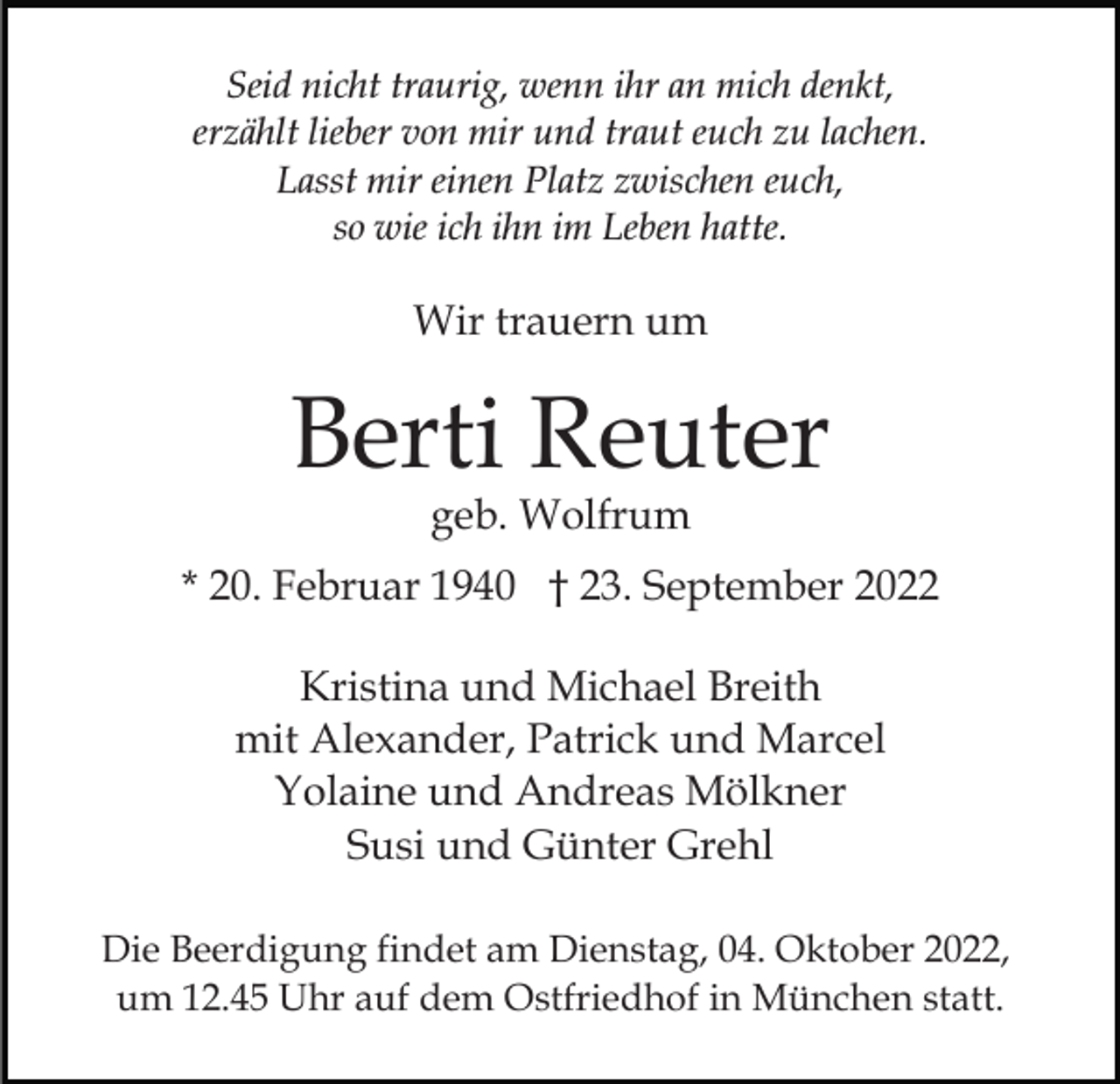 <p>Seid nicht traurig, wenn ihr an mich denkt,<br />erzählt lieber von mir und traut euch zu lachen.<br />Lasst mir einen Platz zwischen euch,<br />so wie ich ihn im Leben hatte.</p><p>Wir trauern um</p><p>Berti Reuter<br />geb. Wolfrum</p><p>* 20. Februar 1940 † 23. September 2022<br />Kristina und Michael Breith<br />mit Alexander, Patrick und Marcel<br />Yolaine und Andreas Mölkner<br />Susi und Günter Grehl<br />Die Beerdigung findet am Dienstag, 04. Oktober 2022,<br />um 12.45 Uhr auf dem Ostfriedhof in München statt.</p>