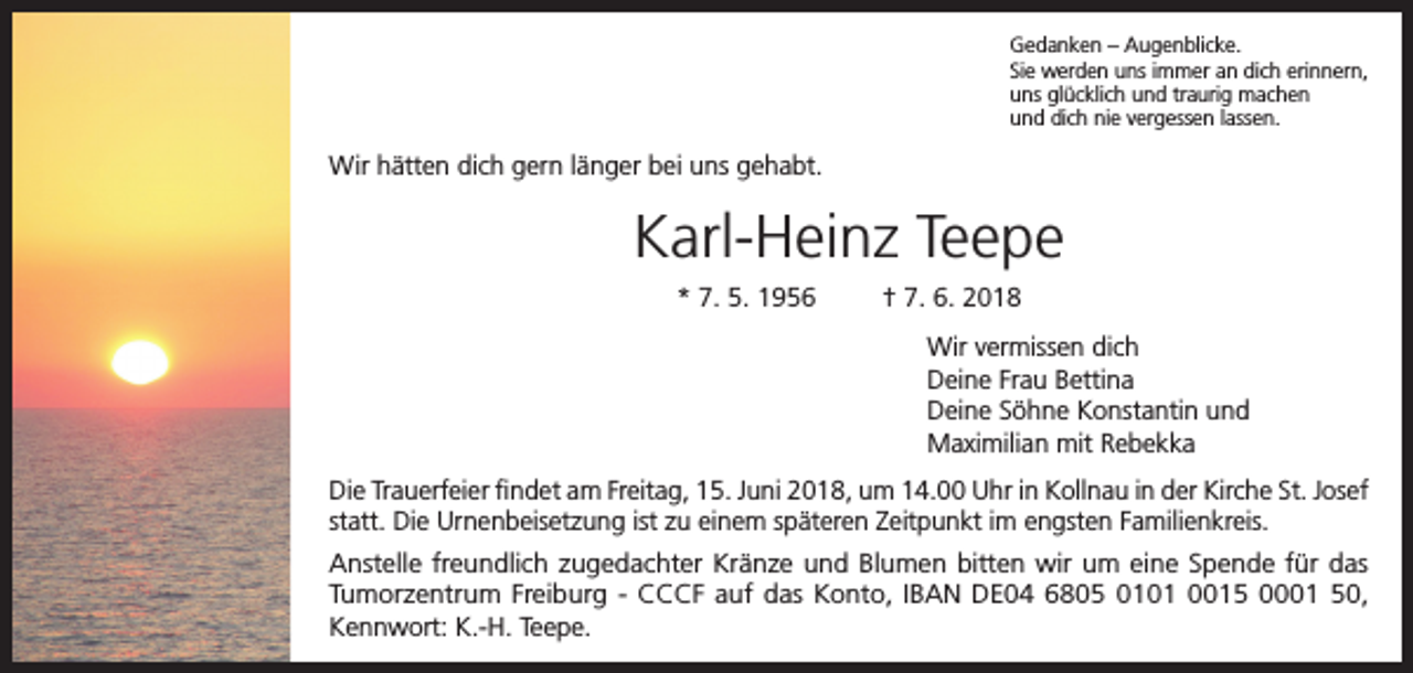 <p>Gedanken – Augenblicke.<br />Sie werden uns immer an dich erinnern,<br />uns glücklich und traurig machen<br />und dich nie vergessen lassen.</p><p>Wir hätten dich gern länger bei uns gehabt.</p><p>Karl-Heinz Teepe<br />* 7. 5. 1956</p><p>† 7. 6. 2018<br />Wir vermissen dich<br />Deine Frau Bettina<br />Deine Söhne Konstantin und<br />Maximilian mit Rebekka</p><p>Die Trauerfeier findet am Freitag, 15. Juni 2018, um 14.00 Uhr in Kollnau in der Kirche St. Josef<br />statt. Die Urnenbeisetzung ist zu einem späteren Zeitpunkt im engsten Familienkreis.<br />Anstelle freundlich zugedachter Kränze und Blumen bitten wir um eine Spende für das<br />Tumorzentrum Freiburg - CCCF auf das Konto, IBAN DE04 6805 0101 0015 0001 50,<br />Kennwort: K.-H. Teepe.</p>