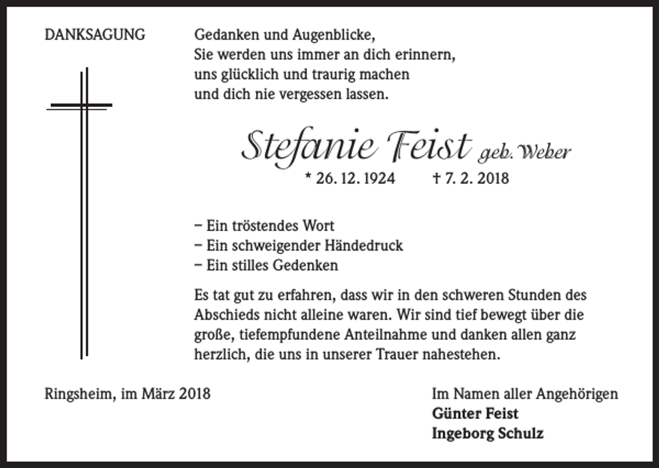 <p>DANKSAGUNG</p><p>Gedanken und Augenblicke,<br />Sie werden uns immer an dich erinnern,<br />uns glücklich und traurig machen<br />und dich nie vergessen lassen.</p><p>Stefanie Feist</p><p>geb.Weber</p><p>* 26. 12. 1924 † 7. 2. 2018</p><p>– Ein tröstendes Wort<br />– Ein schweigender Händedruck<br />– Ein stilles Gedenken<br />Es tat gut zu erfahren, dass wir in den schweren Stunden des<br />Abschieds nicht alleine waren. Wir sind tief bewegt über die<br />große, tiefempfundene Anteilnahme und danken allen ganz<br />herzlich, die uns in unserer Trauer nahestehen.<br />Ringsheim, im März 2018</p><p>Im Namen aller Angehörigen<br />Günter Feist<br />Ingeborg Schulz</p>