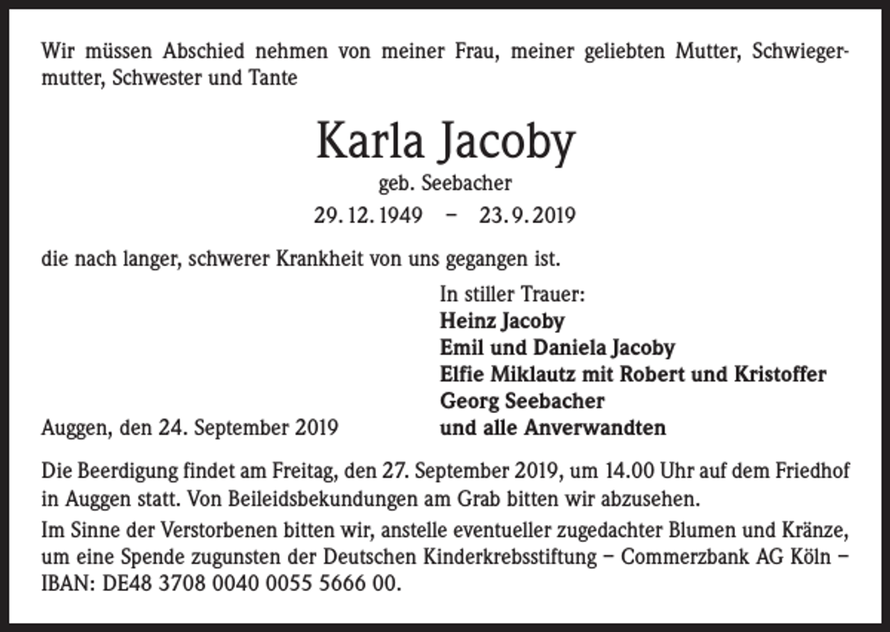<p>Wir müssen Abschied nehmen von meiner Frau, meiner geliebten Mutter, Schwieger­<br />mutter, Schwester und Tante</p><p>Karla Jacoby</p><p>geb. Seebacher<br />29. 12. 1949 – 23. 9. 2019<br />die nach langer, schwerer Krankheit von uns gegangen ist.</p><p>In stiller Trauer:</p><p>Heinz Jacoby</p><p>Emil und Daniela Jacoby</p><p>Elfie Miklautz mit Robert und Kristoffer</p><p>Georg Seebacher<br />Auggen, den 24. September 2019<br />und alle Anverwandten<br />Die Beerdigung findet am Freitag, den 27. September 2019, um 14.00 Uhr auf dem Friedhof<br />in Auggen statt. Von Beileidsbekundungen am Grab bitten wir abzusehen.<br />Im Sinne der Verstorbenen bitten wir, anstelle eventueller zugedachter Blumen und Kränze,<br />um eine Spende zugunsten der Deutschen Kinderkrebsstiftung – Commerzbank AG Köln –<br />IBAN: DE48 3708 00405666 00.</p>