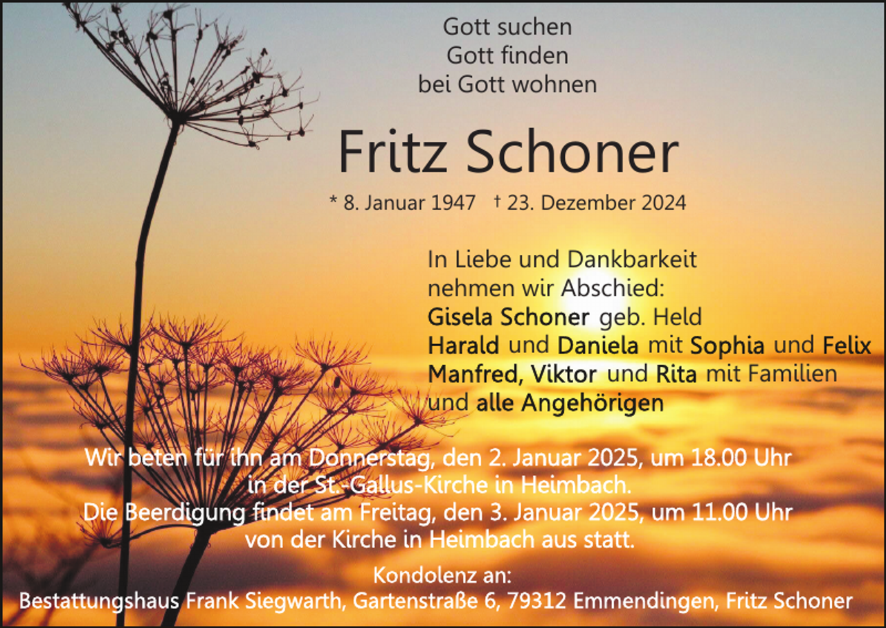 <p>Gott suchen<br />Gott finden<br />bei Gott wohnen</p><p>Fritz Schoner<br />* 8. Januar 1947 † 23. Dezember 2024</p><p>In Liebe und Dankbarkeit<br />nehmen wir Abschied:<br />geb. Held<br />und<br />mit<br />und<br />und<br />mit Familien<br />und</p>
