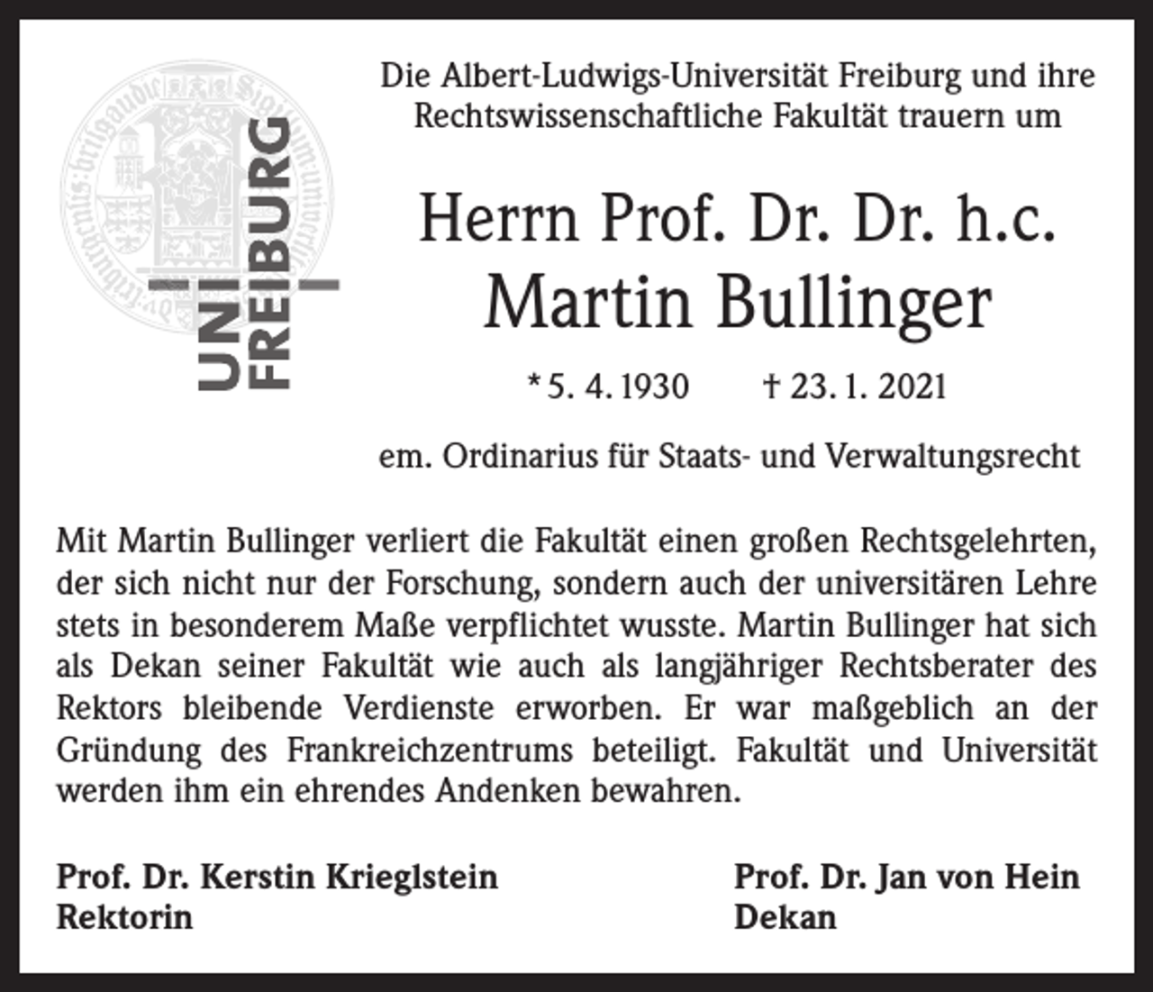 <p>Die Albert-Ludwigs-Universität Freiburg und ihre<br />Rechtswissenschaftliche Fakultät trauern um</p><p>Herrn Prof. Dr. Dr. h.c.</p><p>Martin Bullinger<br />* 5. 4. 1930 † 23. 1. 2021</p><p>em. Ordinarius für Staats- und Verwaltungsrecht<br />Mit Martin Bullinger verliert die Fakultät einen großen Rechtsgelehrten,<br />der sich nicht nur der Forschung, sondern auch der universitären Lehre<br />stets in besonderem Maße verpflichtet wusste. Martin Bullinger hat sich<br />als Dekan seiner Fakultät wie auch als langjähriger Rechtsberater des<br />Rektors bleibende Verdienste erworben. Er war maßgeblich an der<br />­Gründung des Frankreichzentrums beteiligt. Fakultät und Universität<br />werden ihm ein ehrendes Andenken bewahren.<br />Prof. Dr. Kerstin Krieglstein<br />Rektorin</p><p>Prof. Dr. Jan von Hein<br />Dekan</p>