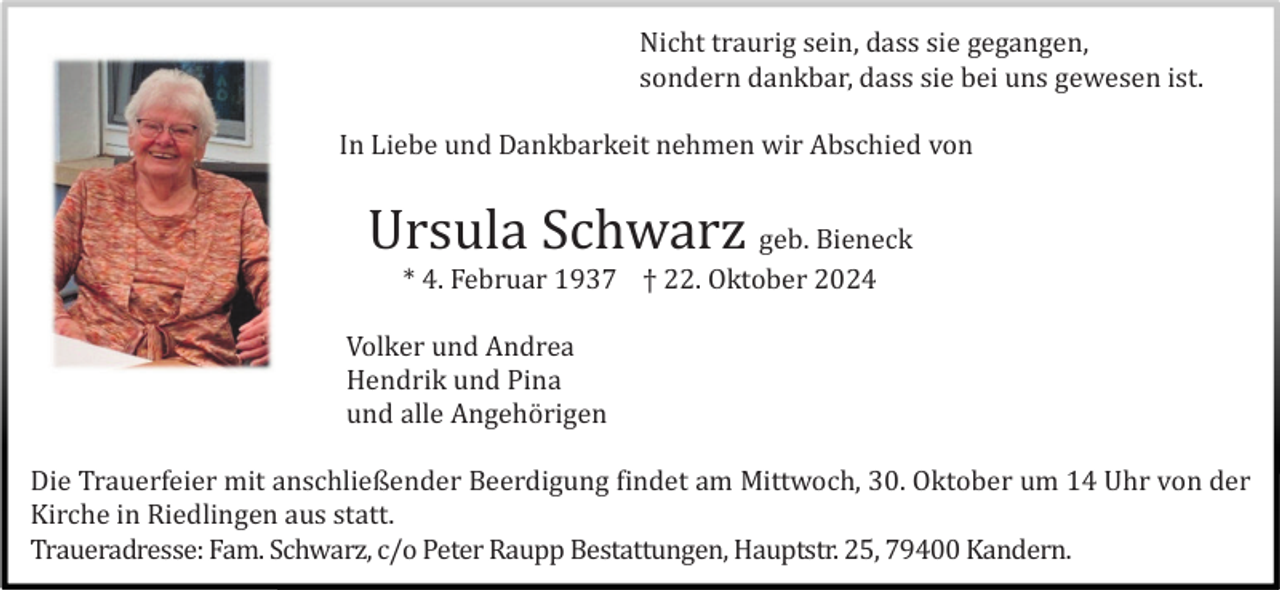 <p>Nicht traurig sein, dass sie gegangen,<br />sondern dankbar, dass sie bei uns gewesen ist.<br />In Liebe und Dankbarkeit nehmen wir Abschied von</p><p>Ursula Schwarz geb. Bieneck<br />* 4. Februar 1937 † 22. Oktober 2024<br />Volker und Andrea<br />Hendrik und Pina<br />und alle Angehö rigen<br />Die Trauerfeier mit anschließender Beerdigung findet am Mittwoch, 30. Oktober um 14 Uhr von der<br />Kirche in Riedlingen aus statt.<br />Traueradresse: Fam. Schwarz, c/o Peter Raupp Bestattungen, Hauptstr. 25, 79400 Kandern.</p>