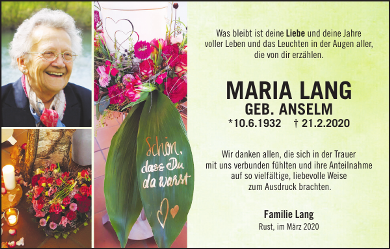 <p>Was bleibt ist deine Liebe und deine Jahre<br />voller Leben und das Leuchten in der Augen aller,<br />die von dir erzählen.</p><p>Maria Lang<br />geb. anseLM<br />*10.6.1932</p><p>† 21.2.2020</p><p>Wir danken allen, die sich in der Trauer<br />mit uns verbunden fühlten und ihre Anteilnahme<br />auf so vielfältige, liebevolle Weise<br />zum Ausdruck brachten.</p><p>Familie Lang<br />Rust, im März 2020</p>