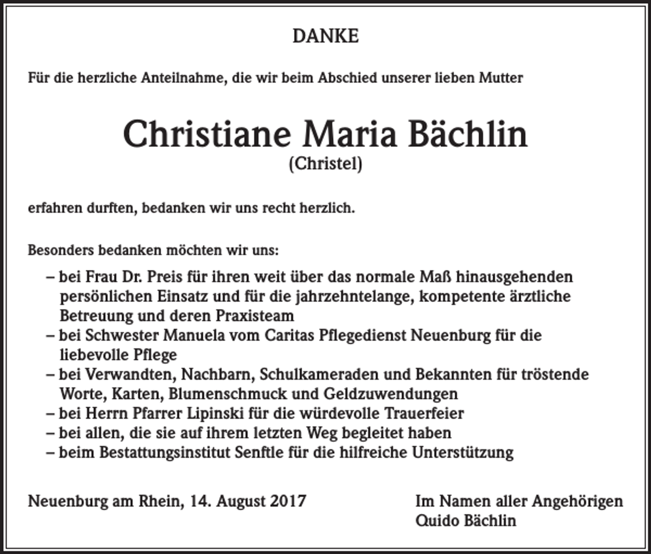 <p>DANKE<br />Für die herzliche Anteilnahme, die wir beim Abschied unserer lieben Mutter</p><p>Christiane Maria Bächlin<br />(Christel)</p><p>erfahren durften, bedanken wir uns recht herzlich.<br />Besonders bedanken möchten wir uns:</p><p>– bei Frau Dr. Preis für ihren weit über das normale Maß hinausgehenden<br />persönlichen Einsatz und für die jahrzehntelange, kompetente ärztliche<br />Betreuung und deren Praxisteam<br />– bei Schwester Manuela vom Caritas Pflegedienst Neuenburg für die<br />liebevolle Pflege<br />– bei Verwandten, Nachbarn, Schulkameraden und Bekannten für tröstende<br />Worte, Karten, Blumenschmuck und Geldzuwendungen<br />– bei Herrn Pfarrer Lipinski für die würdevolle Trauerfeier<br />– bei allen, die sie auf ihrem letzten Weg begleitet haben<br />– beim Bestattungsinstitut Senftle für die hilfreiche Unterstützung<br />Neuenburg am Rhein, 14. August 2017 Im Namen aller Angehörigen<br />Quido Bächlin</p>