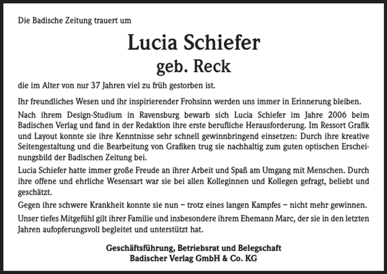 <p>Die Badische Zeitung trauert um</p><p>Lucia Schiefer<br />geb. Reck</p><p>die im Alter von nur 37 Jahren viel zu früh gestorben ist.<br />Ihr freundliches Wesen und ihr inspirierender Frohsinn werden uns immer in Erinnerung bleiben.<br />Nach ihrem Design-Studium in Ravensburg bewarb sich Lucia Schiefer im Jahre 2006 beim<br />Badischen Verlag und fand in der Redaktion ihre erste berufliche Herausforderung. Im Ressort Grafik<br />und Layout konnte sie ihre Kenntnisse sehr schnell gewinnbringend einsetzen: Durch ihre kreative<br />Seitengestaltung und die Bearbeitung von Grafiken trug sie nachhaltig zum guten optischen Erscheinungsbild der Badischen Zeitung bei.<br />Lucia Schiefer hatte immer große Freude an ihrer Arbeit und Spaß am Umgang mit Menschen. Durch<br />ihre offene und ehrliche Wesensart war sie bei allen Kolleginnen und Kollegen gefragt, beliebt und<br />geschätzt.<br />Gegen ihre schwere Krankheit konnte sie nun – trotz eines langen Kampfes – nicht mehr gewinnen.<br />Unser tiefes Mitgefühl gilt ihrer Familie und insbesondere ihrem Ehemann Marc, der sie in den letzten<br />Jahren aufopferungsvoll begleitet und unterstützt hat.<br />Geschäftsführung, Betriebsrat und Belegschaft<br />Badischer Verlag GmbH &amp; Co. KG</p>