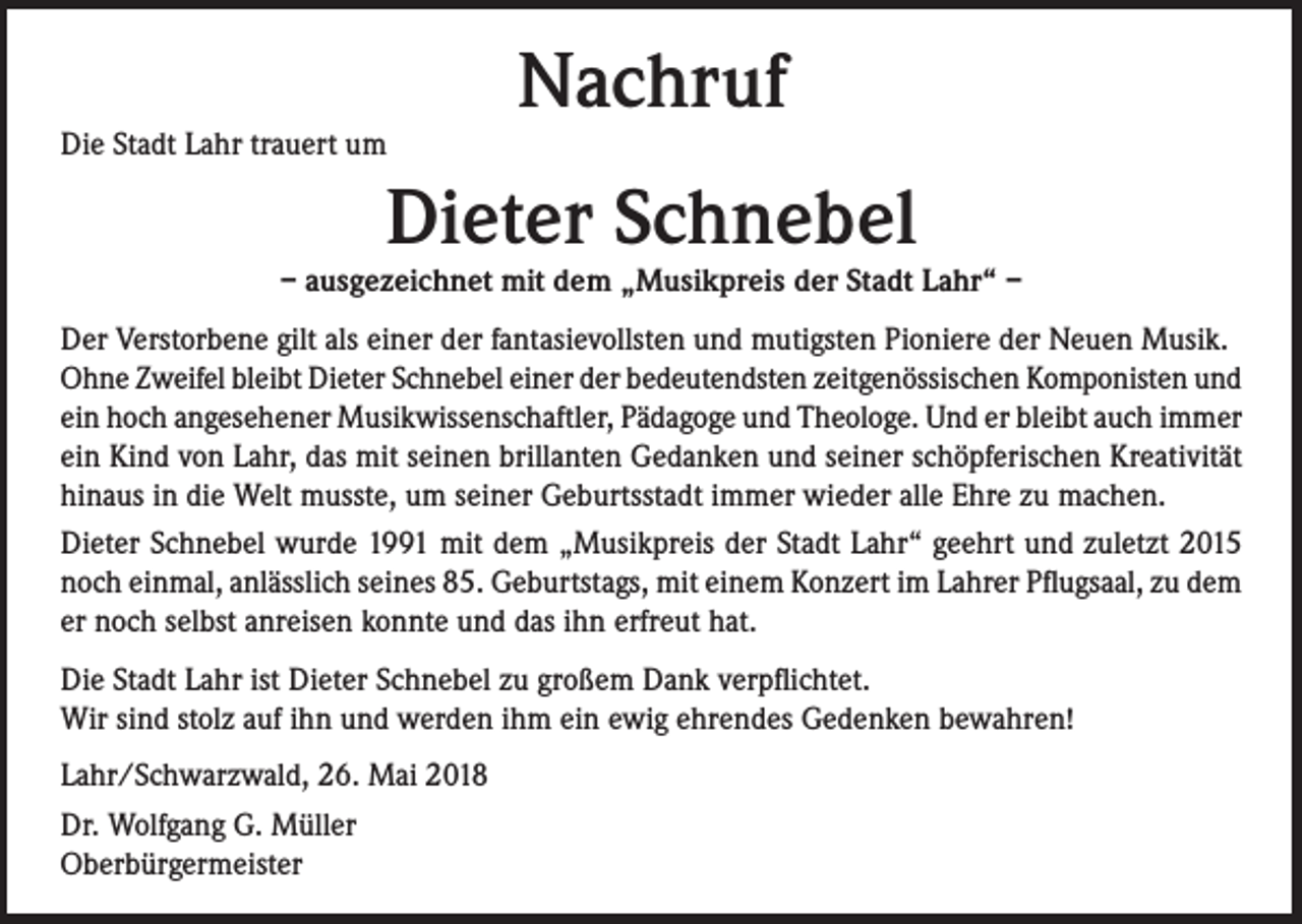 <p>Die Stadt Lahr trauert um</p><p>Nachruf</p><p>Dieter Schnebel</p><p>– ausgezeichnet mit dem „Musikpreis der Stadt Lahr“ –<br />Der Verstorbene gilt als einer der fantasievollsten und mutigsten Pioniere der Neuen Musik.<br />Ohne Zweifel bleibt Dieter Schnebel einer der bedeutendsten zeitgenössischen Komponisten und<br />ein hoch angesehener Musikwissenschaftler, Pädagoge und Theologe. Und er bleibt auch immer<br />ein Kind von Lahr, das mit seinen brillanten Gedanken und seiner schöpferischen Kreativität<br />hinaus in die Welt musste, um seiner Geburtsstadt immer wieder alle Ehre zu machen.<br />Dieter Schnebel wurde 1991 mit dem „Musikpreis der Stadt Lahr“ geehrt und zuletzt 2015<br />noch einmal, anlässlich seines 85. Geburtstags, mit einem Konzert im Lahrer Pflugsaal, zu dem<br />er noch selbst anreisen konnte und das ihn erfreut hat.<br />Die Stadt Lahr ist Dieter Schnebel zu großem Dank verpflichtet.<br />Wir sind stolz auf ihn und werden ihm ein ewig ehrendes Gedenken bewahren!<br />Lahr/Schwarzwald, 26. Mai 2018<br />Dr. Wolfgang G. Müller<br />Oberbürgermeister</p>