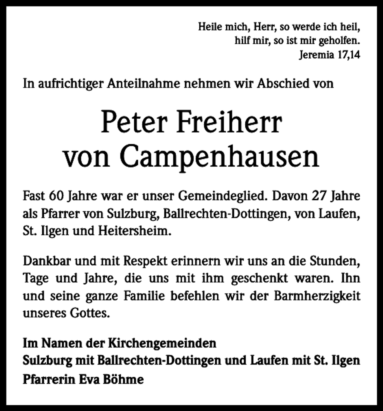 <p>Heile mich, Herr, so werde ich heil,<br />hilf mir, so ist mir geholfen.<br />Jeremia 17,14</p><p>In aufrichtiger Anteilnahme nehmen wir Abschied von</p><p>Peter Freiherr<br />von Campenhausen<br />Fast 60 Jahre war er unser Gemeindeglied. Davon 27 Jahre<br />als Pfarrer von Sulzburg, Ballrechten-Dottingen, von Laufen,<br />St. Ilgen und Heitersheim.<br />Dankbar und mit Respekt erinnern wir uns an die Stunden,<br />Tage und Jahre, die uns mit ihm geschenkt waren. Ihn<br />und seine ganze Familie befehlen wir der Barmherzigkeit<br />unseres Gottes.<br />Im Namen der Kirchengemeinden<br />Sulzburg mit Ballrechten-Dottingen und Laufen mit St. Ilgen<br />Pfarrerin Eva Böhme</p>