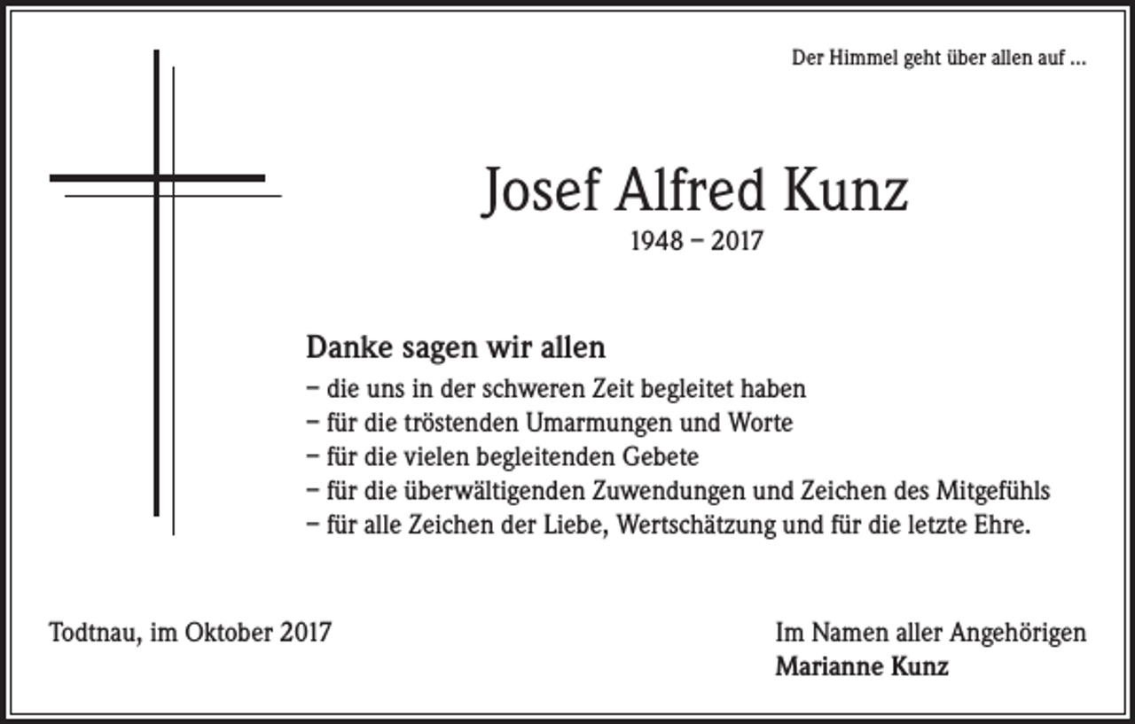 <p>Der Himmel geht über allen auf ...</p><p>Josef Alfred Kunz<br />1948 – 2017</p><p>Danke sagen wir allen<br />– die uns in der schweren Zeit begleitet haben<br />– für die tröstenden Umarmungen und Worte<br />– für die vielen begleitenden Gebete<br />– für die überwältigenden Zuwendungen und Zeichen des Mitgefühls<br />– für alle Zeichen der Liebe, Wertschätzung und für die letzte Ehre.</p><p>Todtnau, im Oktober 2017 Im Namen aller Angehörigen<br />Marianne Kunz</p>
