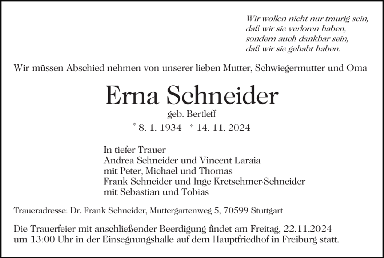 <p>Wir wollen nicht nur traurig sein,<br />daß wir sie verloren haben,<br />sondern auch dankbar sein,<br />daß wir sie gehabt haben.</p><p>Wir müssen Abschied nehmen von unserer lieben Mutter, Schwiegermutter und Oma<br />Bild einfügen</p><p>Erna Schneider<br />geb. Bertleff<br />* 8. 1. 1934 † 14. 11. 2024</p><p>In tiefer Trauer<br />Andrea Schneider und Vincent Laraia<br />mit Peter, Michael und Thomas<br />Frank Schneider und Inge Kretschmer-Schneider<br />mit Sebastian und Tobias<br />Traueradresse: Dr. Frank Schneider, Muttergartenweg 5, 70599 Stuttgart</p><p>Die Trauerfeier mit anschließender Beerdigung findet am Freitag, 22.11.2024<br />um 13:00 Uhr in der Einsegnungshalle auf dem Hauptfriedhof in Freiburg statt.</p>