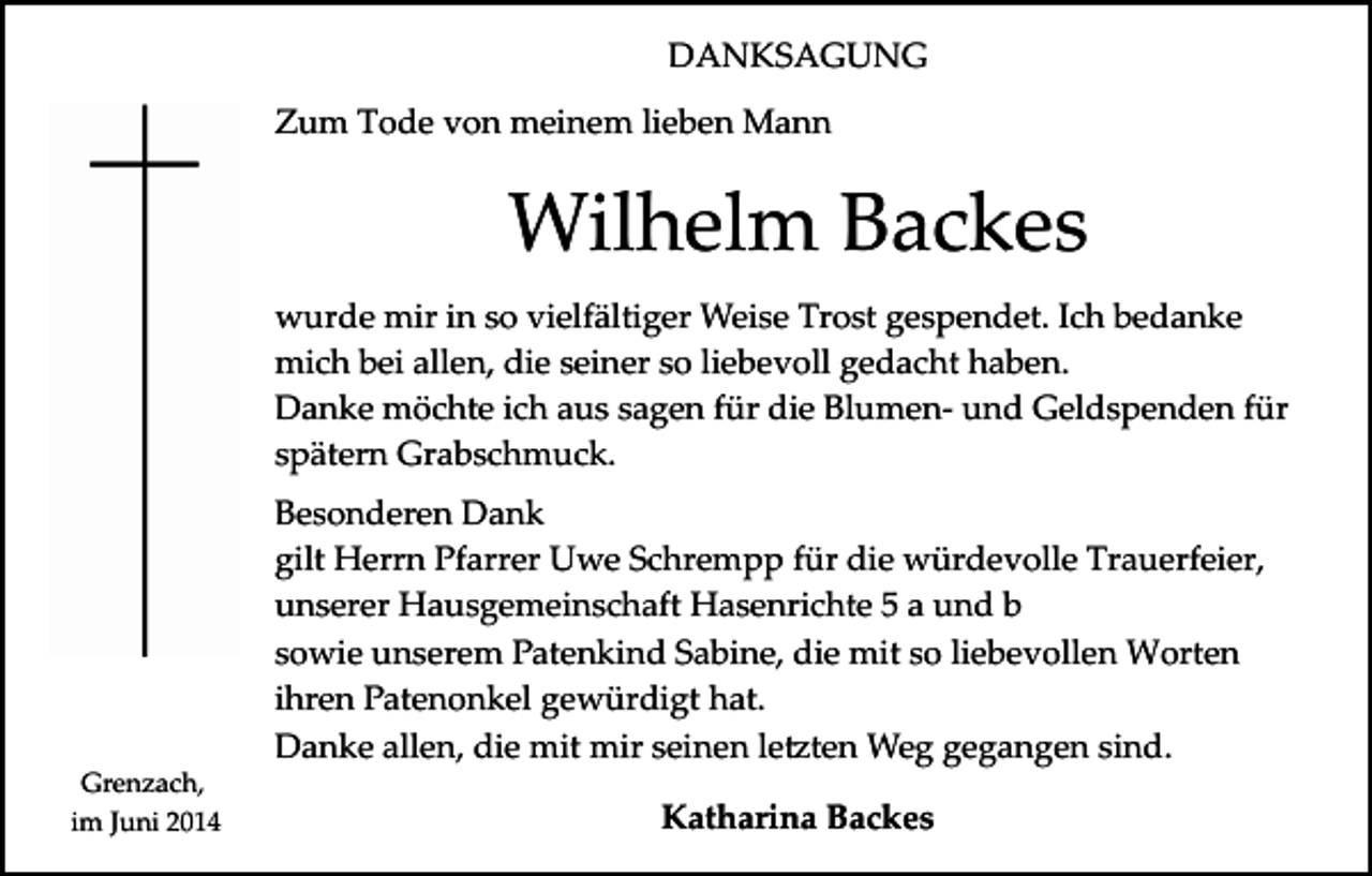 <p>DANKSAGUNG<br />Zum Tode von meinem lieben Mann</p><p>Wilhelm Backes<br />wurde mir in so vielfältiger Weise Trost gespendet. Ich bedanke<br />mich bei allen, die seiner so liebevoll gedacht haben.<br />Danke möchte ich aus sagen für die Blumen­ und Geldspenden für<br />spätern Grabschmuck.</p><p>Grenzach,<br />im Juni 2014</p><p>Besonderen Dank<br />gilt Herrn Pfarrer Uwe Schrempp für die würdevolle Trauerfeier,<br />unserer Hausgemeinschaft Hasenrichte 5 a und b<br />sowie unserem Patenkind Sabine, die mit so liebevollen Worten<br />ihren Patenonkel gewürdigt hat.<br />Danke allen, die mit mir seinen le�ten Weg gegangen sind.<br />Katharina Backes</p>