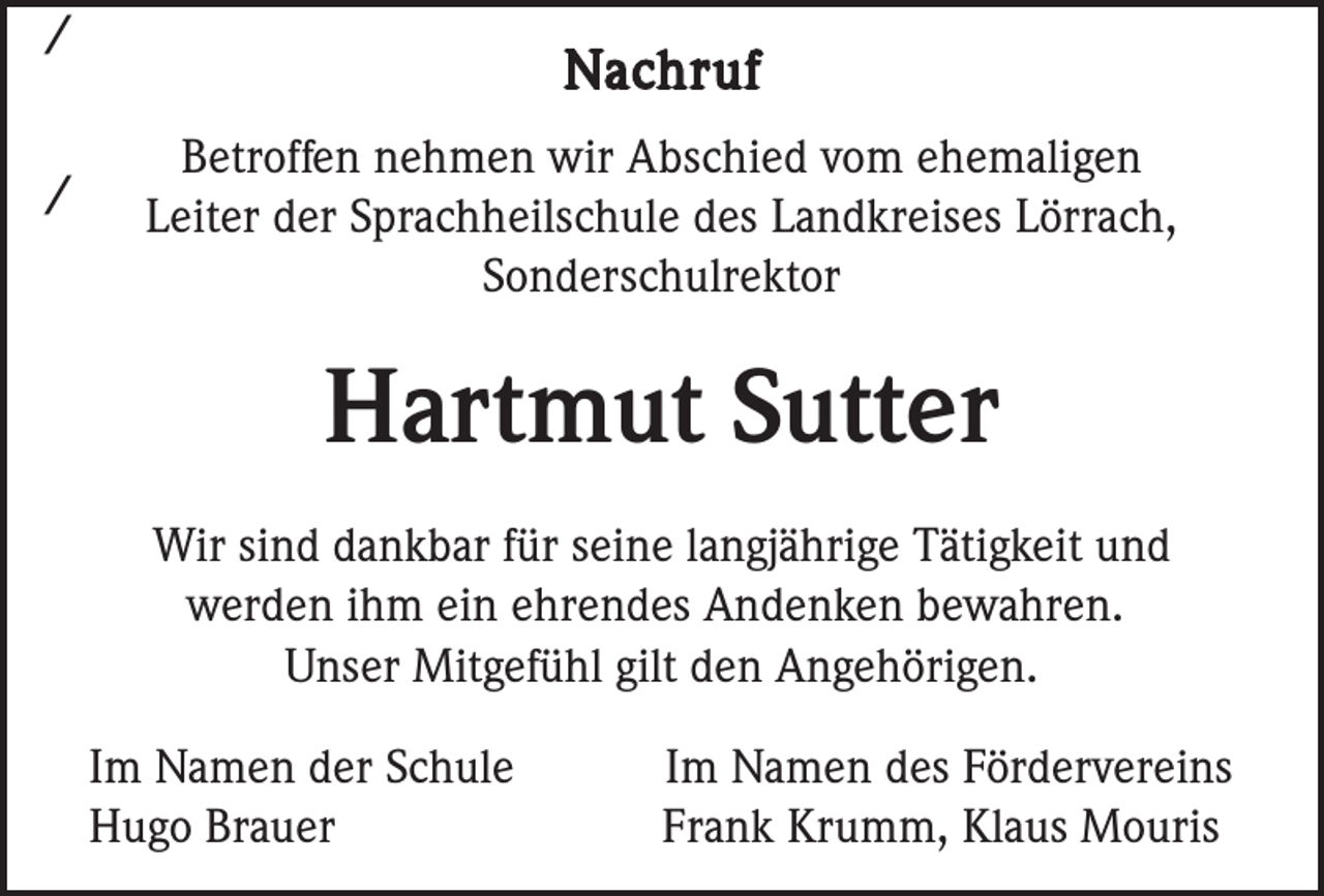 <p>/<br />/</p><p>Nachruf<br />Betroffen nehmen wir Abschied vom ehemaligen<br />Leiter der Sprachheilschule des Landkreises Lörrach,<br />Sonderschulrektor</p><p>Hartmut Sutter<br />Wir sind dankbar für seine langjährige Tätigkeit und<br />werden ihm ein ehrendes Andenken bewahren.<br />Unser Mitgefühl gilt den Angehörigen.<br />Im Namen der Schule<br />Hugo Brauer</p><p>Im Namen des Fördervereins<br />Frank Krumm, Klaus Mouris</p>