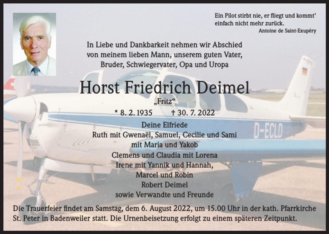 <p>Ein Pilot stirbt nie, er fliegt und kommt’<br />einfach nicht mehr zurück.<br />Antoine de Saint-Exupéry</p><p>In Liebe und Dankbarkeit nehmen wir Abschied<br />von meinem lieben Mann, unserem guten Vater,<br />Bruder, Schwiegervater, Opa und Uropa</p><p>Horst Friedrich Deimel<br />„Fritz“<br />* 8. 2. 1935<br />† 30. 7. 2022<br />Deine Elfriede<br />Ruth mit Gwenaël, Samuel, Cecìlie und Sami<br />mit Maria und Yakob<br />Clemens und Claudia mit Lorena<br />Irene mit Yannik und Hannah,<br />Marcel und Robin<br />Robert Deimel<br />sowie Verwandte und Freunde</p><p>Die Trauerfeier findet am Samstag, dem 6. August 2022, um 15.00 Uhr in der kath. Pfarrkirche<br />St. Peter in Badenweiler statt. Die Urnenbeisetzung erfolgt zu einem späteren Zeitpunkt.</p>