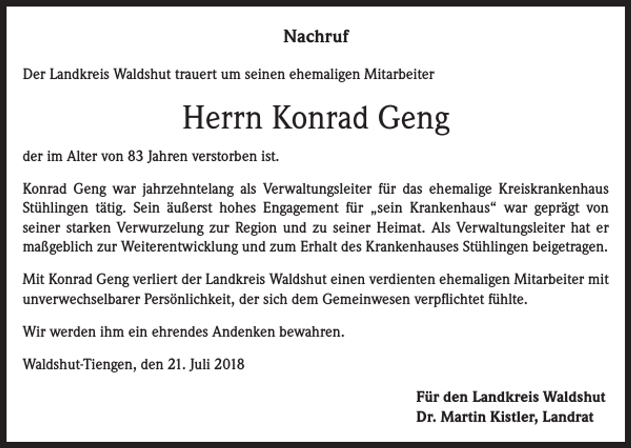 <p>Nachruf<br />Der Landkreis Waldshut trauert um seinen ehemaligen Mitarbeiter</p><p>Herrn Konrad Geng<br />der im Alter von 83 Jahren verstorben ist.<br />Konrad Geng war jahrzehntelang als Verwaltungsleiter für das ehemalige Kreiskrankenhaus<br />Stühlingen tätig. Sein äußerst hohes Engagement für „sein Krankenhaus“ war geprägt von<br />seiner starken Verwurzelung zur Region und zu seiner Heimat. Als Verwaltungsleiter hat er<br />maßgeblich zur Weiterentwicklung und zum Erhalt des Krankenhauses Stühlingen beigetragen.<br />Mit Konrad Geng verliert der Landkreis Waldshut einen verdienten ehemaligen Mitarbeiter mit<br />unverwechselbarer Persönlichkeit, der sich dem Gemeinwesen verpflichtet fühlte.<br />Wir werden ihm ein ehrendes Andenken bewahren.<br />Waldshut-Tiengen, den 21. Juli 2018<br />Für den Landkreis Waldshut<br />Dr. Martin Kistler, Landrat</p>