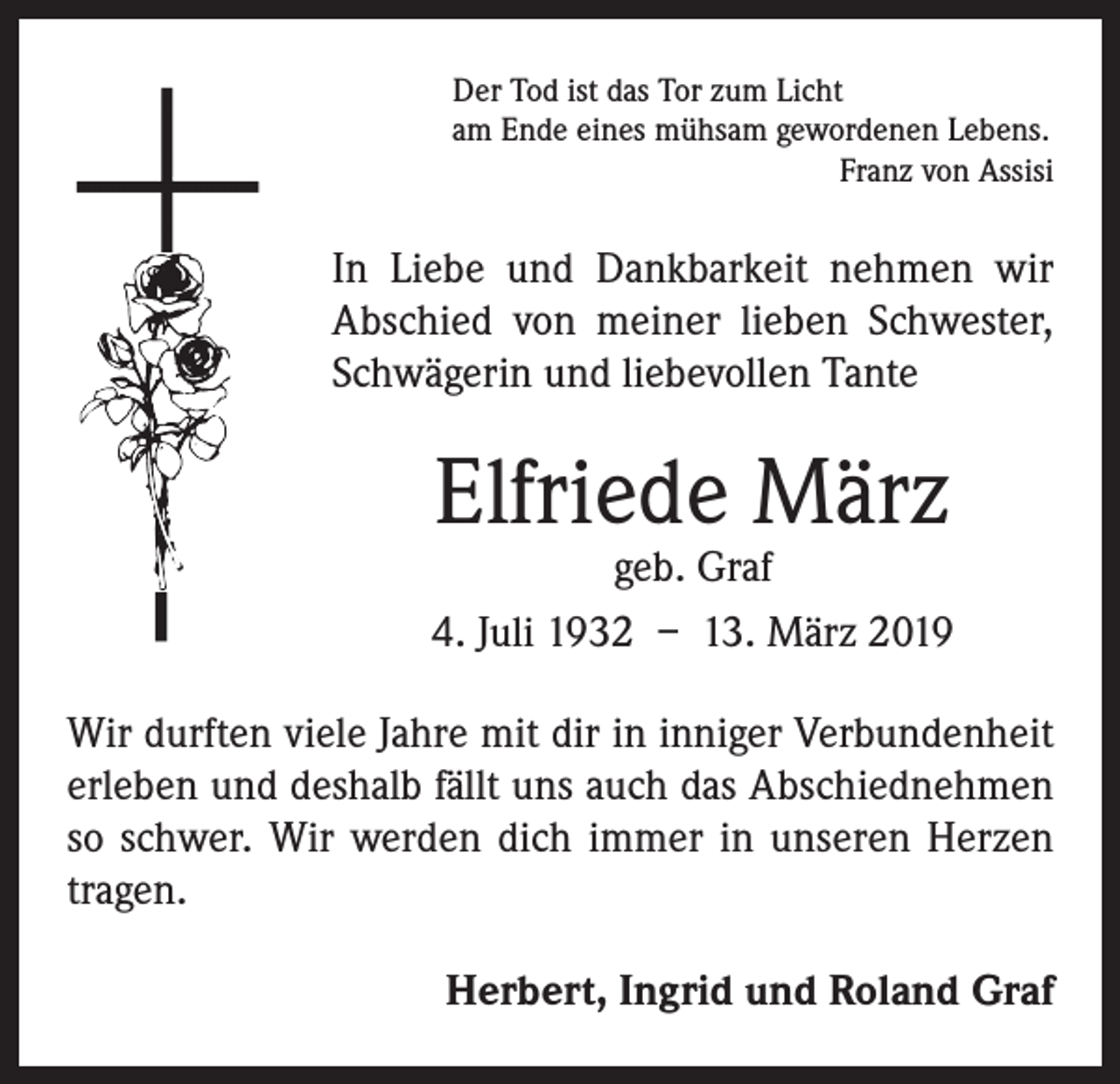 <p>Der Tod ist das Tor zum Licht<br />am Ende eines mühsam gewordenen Lebens.</p><p>Franz von Assisi</p><p>In Liebe und Dankbarkeit nehmen wir<br />­A bschied von meiner lieben Schwester,<br />Schwägerin und liebevollen Tante</p><p>Elfriede März</p><p>geb. Graf<br />4. Juli 1932 – 13. März 2019<br />Wir durften viele Jahre mit dir in inniger Verbundenheit<br />erleben und deshalb fällt uns auch das Abschiednehmen<br />so schwer. Wir werden dich immer in unseren Herzen<br />tragen.<br />Herbert, Ingrid und Roland Graf</p>