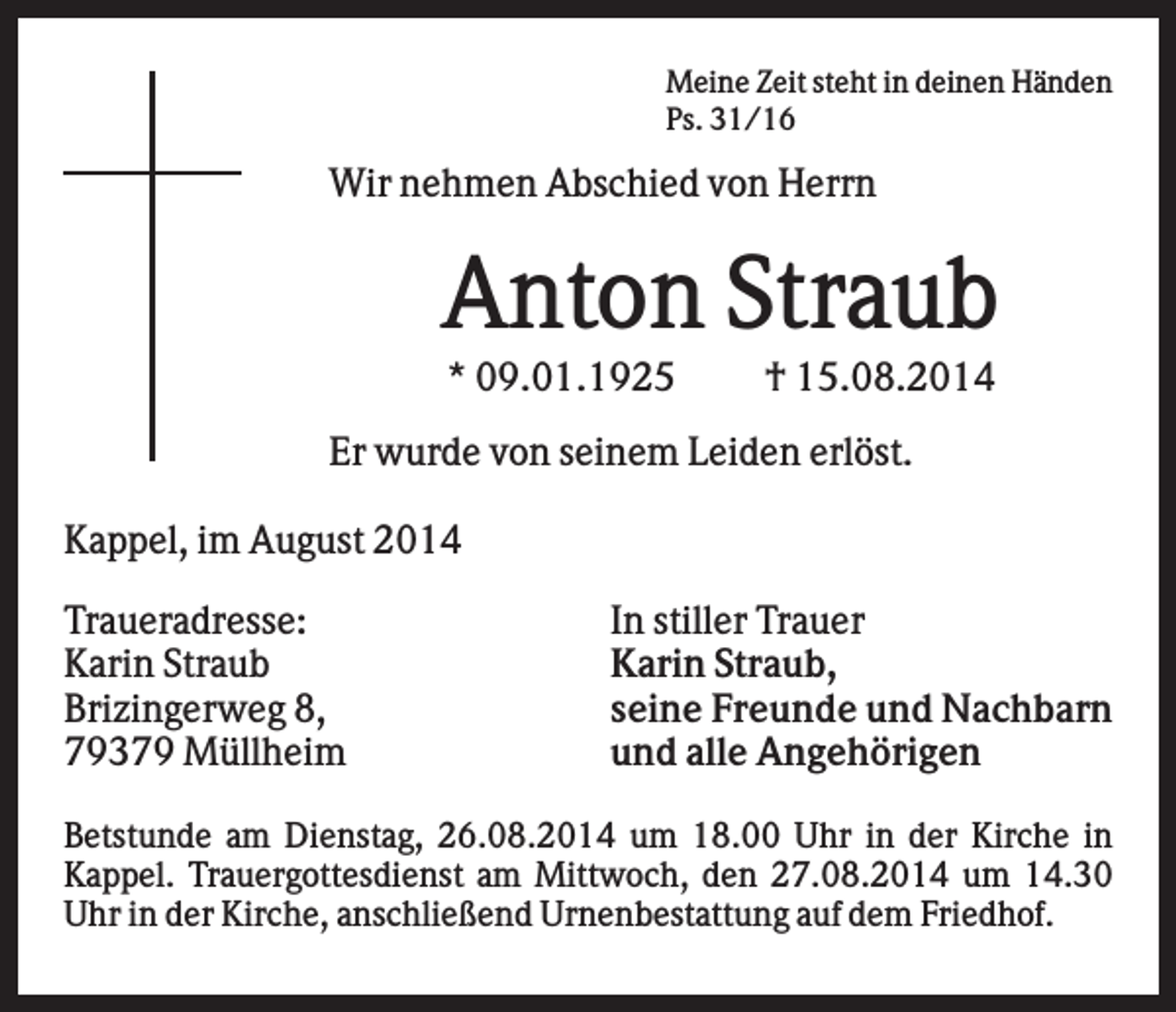 <p>Meine Zeit steht in deinen Händen<br />Ps. 31/16</p><p>Wir nehmen Abschied von Herrn</p><p>Anton Straub<br />* 09.01.1925</p><p>† 15.08.2014</p><p>Er wurde von seinem Leiden erlöst.<br />Kappel, im August 2014<br />Traueradresse:<br />Karin Straub<br />Brizingerweg 8,<br />79379 Müllheim</p><p>In stiller Trauer<br />Karin Straub,<br />seine Freunde und Nachbarn<br />und alle Angehörigen</p><p>Betstunde am Dienstag, 26.08.2014 um 18.00 Uhr in der Kirche in<br />Kappel. Trauergottesdienst am Mittwoch, den 27.08.2014 um 14.30<br />Uhr in der Kirche, anschließend Urnenbestattung auf dem Friedhof.</p>