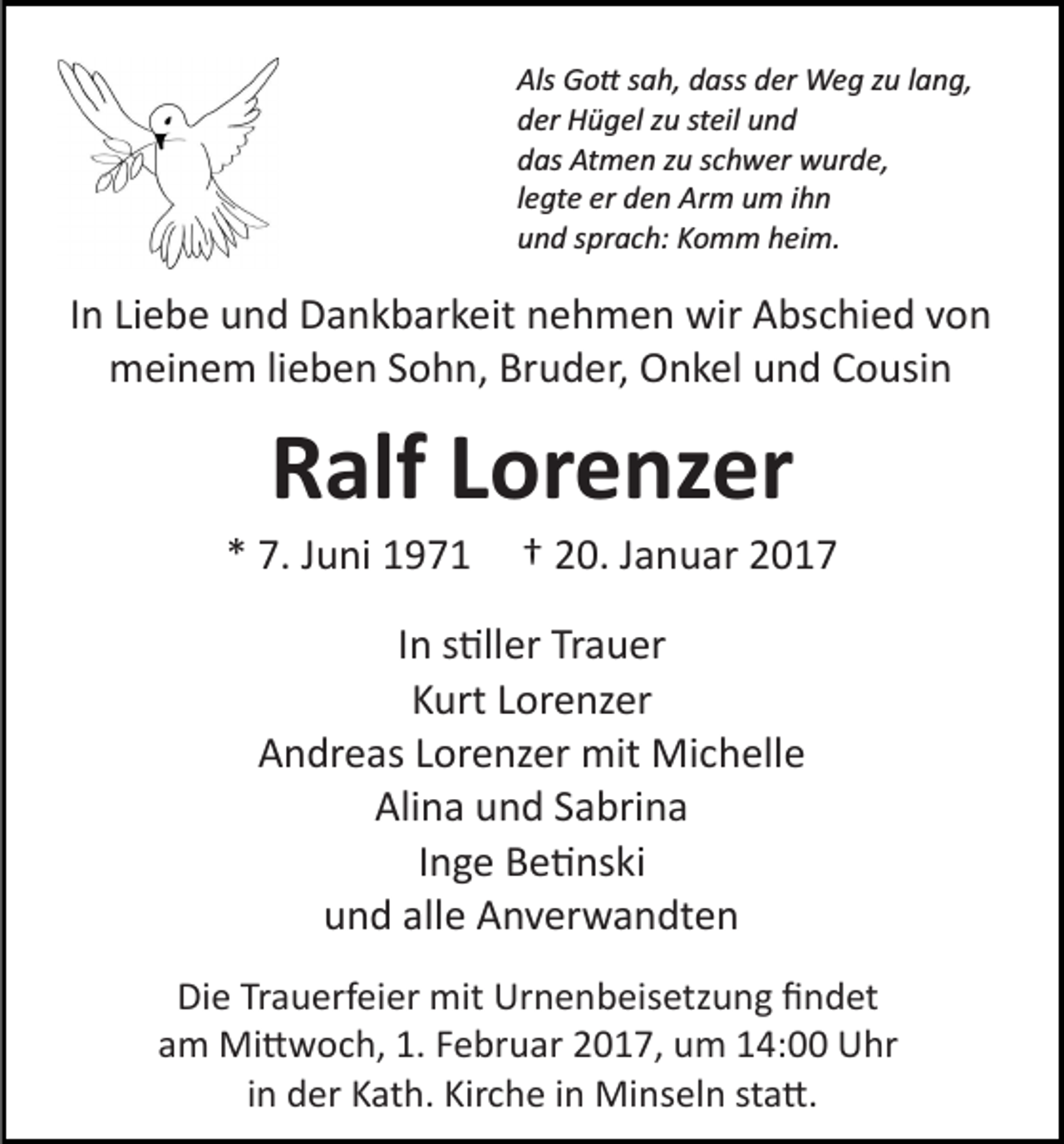 <p>Als Go� sah, dass der Weg zu lang,<br />der Hügel zu steil und<br />das Atmen zu schwer wurde,<br />legte er den Arm um ihn<br />und sprach: Komm heim.</p><p>In Liebe und Dankbarkeit nehmen wir Abschied von<br />meinem lieben Sohn, Bruder, Onkel und Cousin</p><p>Ralf Lorenzer<br />* 7. Juni 1971</p><p>† 20. Januar 2017</p><p>In s�ller Trauer<br />Kurt Lorenzer<br />Andreas Lorenzer mit Michelle<br />Alina und Sabrina<br />Inge Be�nski<br />und alle Anverwandten<br />Die Trauerfeier mit Urnenbeisetzung ﬁndet<br />am Mi�woch, 1. Februar 2017, um 14:00 Uhr<br />in der Kath. Kirche in Minseln sta�.</p>