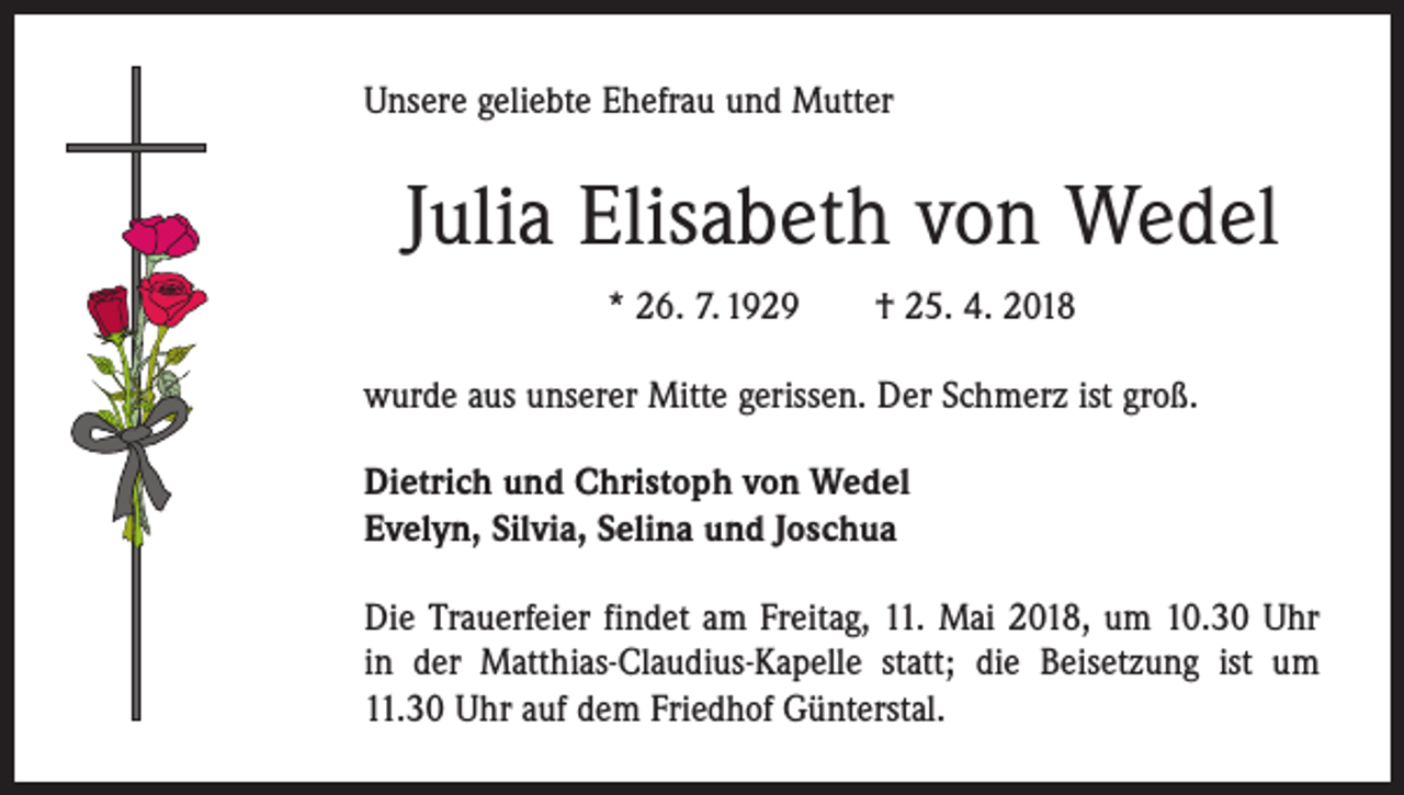 <p>Unsere geliebte Ehefrau und Mutter</p><p>Julia Elisabeth von Wedel<br />* 26. 7. 1929 † 25. 4. 2018<br />wurde aus unserer Mitte gerissen. Der Schmerz ist groß.<br />Dietrich und Christoph von Wedel<br />Evelyn, Silvia, Selina und Joschua<br />Die Trauerfeier findet am Freitag, 11. Mai 2018, um 10.30 Uhr<br />in der Matthias-Claudius-Kapelle statt; die Beisetzung ist um<br />11.30 Uhr auf dem Friedhof Günterstal.</p>