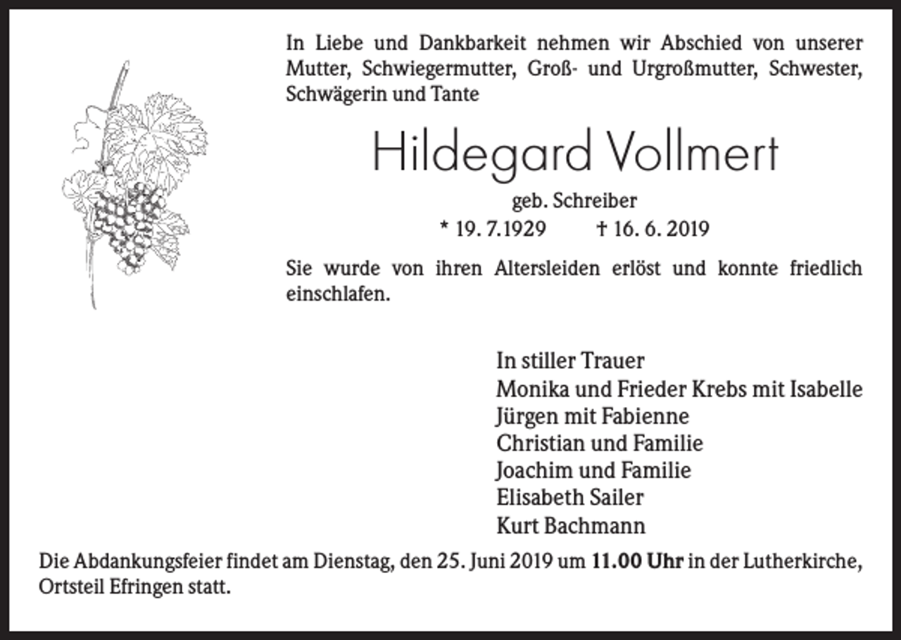 <p>In Liebe und Dankbarkeit nehmen wir Abschied von unserer<br />Mutter, Schwiegermutter, Groß- und Urgroßmutter, Schwester,<br />Schwägerin und Tante</p><p>Hildegard Vollmert<br />geb. Schreiber<br />* 19. 7.1929<br />† 16. 6. 2019<br />Sie wurde von ihren Altersleiden erlöst und konnte friedlich<br />einschlafen.</p><p>In stiller Trauer<br />Monika und Frieder Krebs mit Isabelle<br />Jürgen mit Fabienne<br />Christian und Familie<br />Joachim und Familie<br />Elisabeth Sailer<br />Kurt Bachmann<br />Die Abdankungsfeier findet am Dienstag, den 25. Juni 2019 um 11.00 Uhr in der Lutherkirche,<br />Ortsteil Efringen statt.</p>