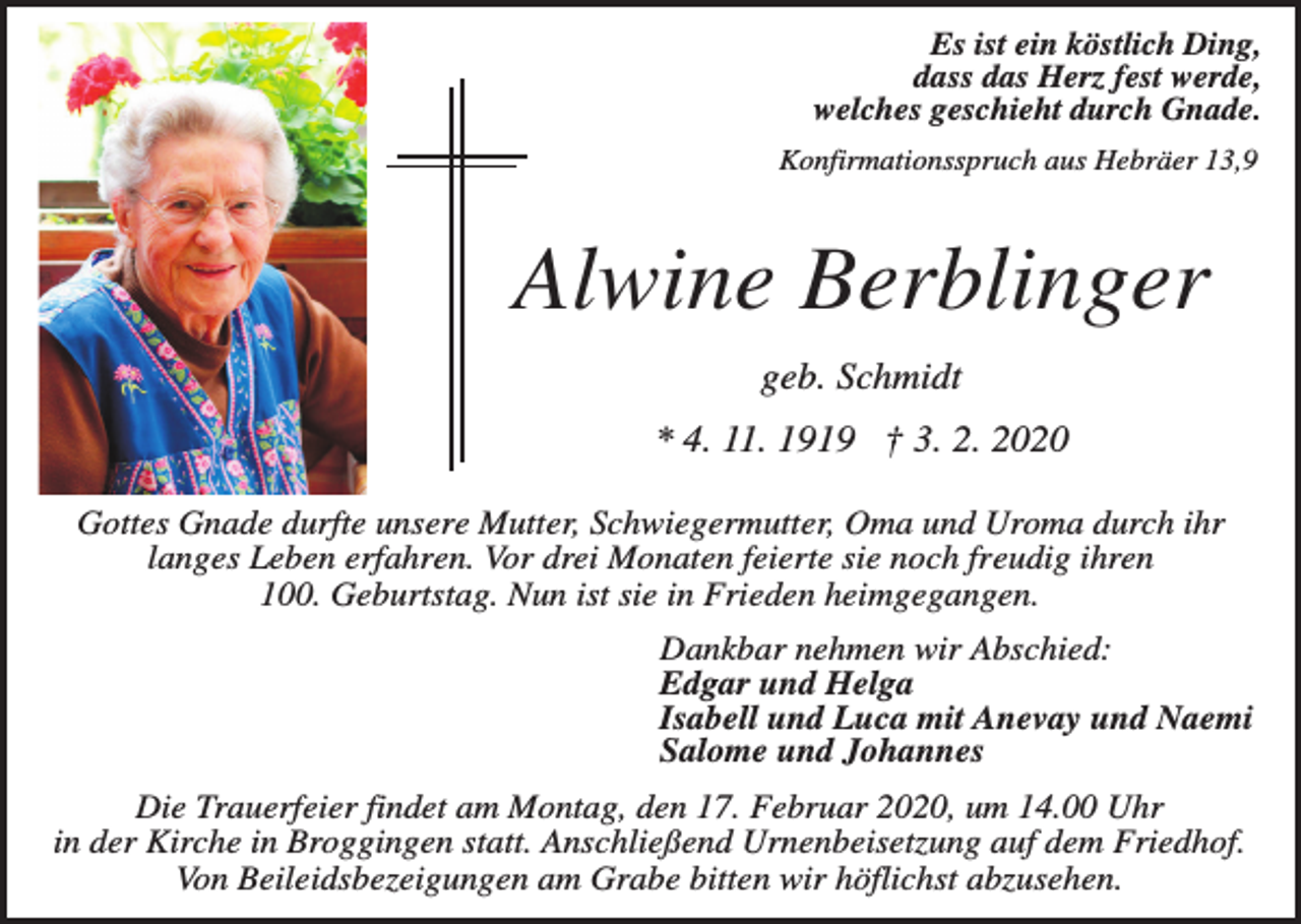 <p>Es ist ein köstlich Ding,<br />dass das Herz fest werde,<br />welches geschieht durch Gnade.<br />Konfirmationsspruch aus Hebräer 13,9</p><p>Alwine Berblinger<br />geb. Schmidt<br />* 4. 11. 1919 † 3. 2. 2020<br />Gottes Gnade durfte unsere Mutter, Schwiegermutter, Oma und Uroma durch ihr<br />langes Leben erfahren. Vor drei Monaten feierte sie noch freudig ihren<br />100. Geburtstag. Nun ist sie in Frieden heimgegangen.<br />Dankbar nehmen wir Abschied:<br />Edgar und Helga<br />Isabell und Luca mit Anevay und Naemi<br />Salome und Johannes<br />Die Trauerfeier findet am Montag, den 17. Februar 2020, um 14.00 Uhr<br />in der Kirche in Broggingen statt. Anschließend Urnenbeisetzung auf dem Friedhof.<br />Von Beileidsbezeigungen am Grabe bitten wir höflichst abzusehen.</p>